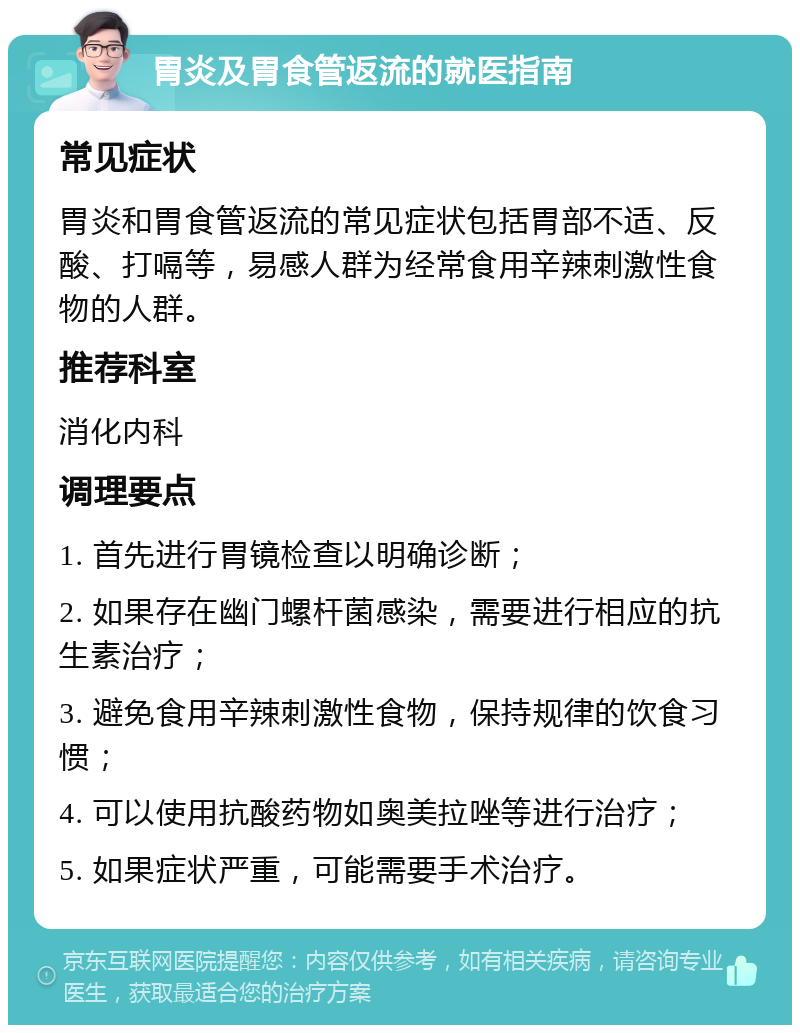 胃炎及胃食管返流的就医指南 常见症状 胃炎和胃食管返流的常见症状包括胃部不适、反酸、打嗝等，易感人群为经常食用辛辣刺激性食物的人群。 推荐科室 消化内科 调理要点 1. 首先进行胃镜检查以明确诊断； 2. 如果存在幽门螺杆菌感染，需要进行相应的抗生素治疗； 3. 避免食用辛辣刺激性食物，保持规律的饮食习惯； 4. 可以使用抗酸药物如奥美拉唑等进行治疗； 5. 如果症状严重，可能需要手术治疗。