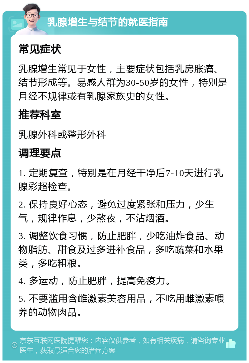 乳腺增生与结节的就医指南 常见症状 乳腺增生常见于女性，主要症状包括乳房胀痛、结节形成等。易感人群为30-50岁的女性，特别是月经不规律或有乳腺家族史的女性。 推荐科室 乳腺外科或整形外科 调理要点 1. 定期复查，特别是在月经干净后7-10天进行乳腺彩超检查。 2. 保持良好心态，避免过度紧张和压力，少生气，规律作息，少熬夜，不沾烟酒。 3. 调整饮食习惯，防止肥胖，少吃油炸食品、动物脂肪、甜食及过多进补食品，多吃蔬菜和水果类，多吃粗粮。 4. 多运动，防止肥胖，提高免疫力。 5. 不要滥用含雌激素美容用品，不吃用雌激素喂养的动物肉品。