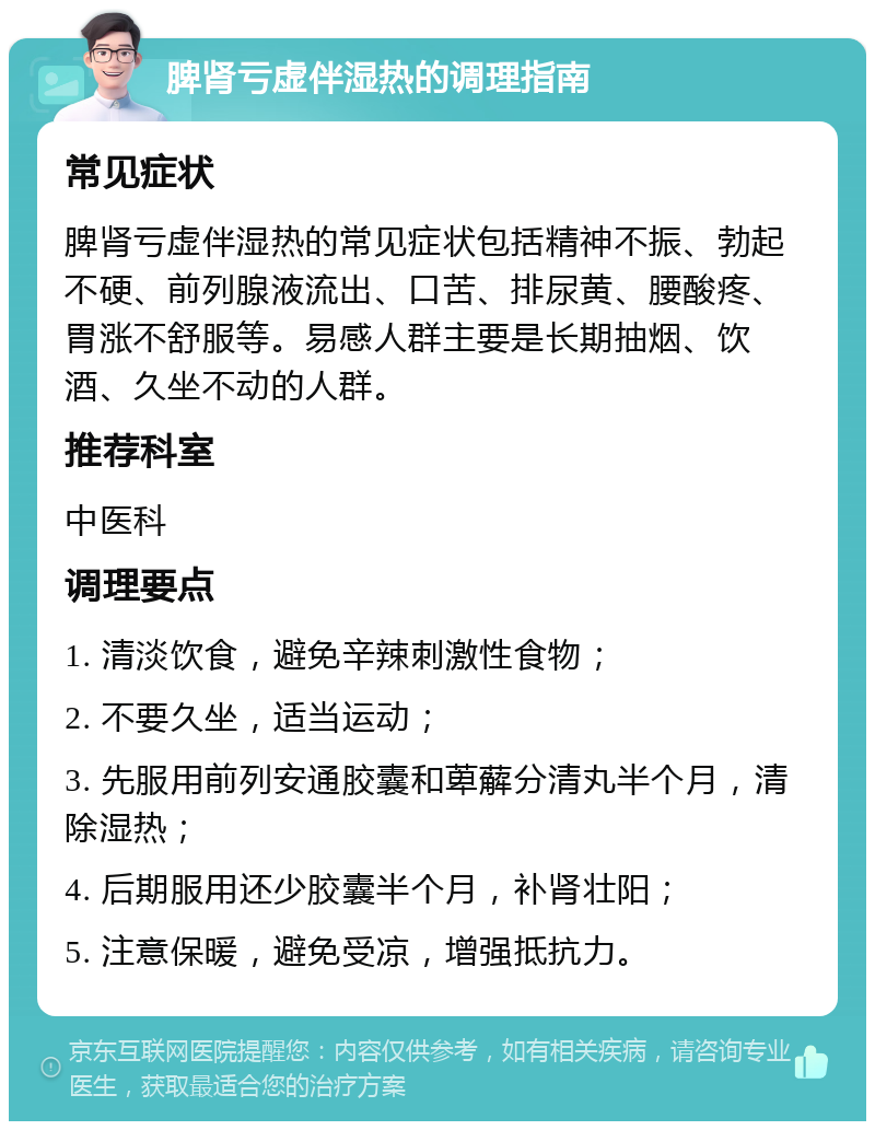 脾肾亏虚伴湿热的调理指南 常见症状 脾肾亏虚伴湿热的常见症状包括精神不振、勃起不硬、前列腺液流出、口苦、排尿黄、腰酸疼、胃涨不舒服等。易感人群主要是长期抽烟、饮酒、久坐不动的人群。 推荐科室 中医科 调理要点 1. 清淡饮食，避免辛辣刺激性食物； 2. 不要久坐，适当运动； 3. 先服用前列安通胶囊和萆薢分清丸半个月，清除湿热； 4. 后期服用还少胶囊半个月，补肾壮阳； 5. 注意保暖，避免受凉，增强抵抗力。