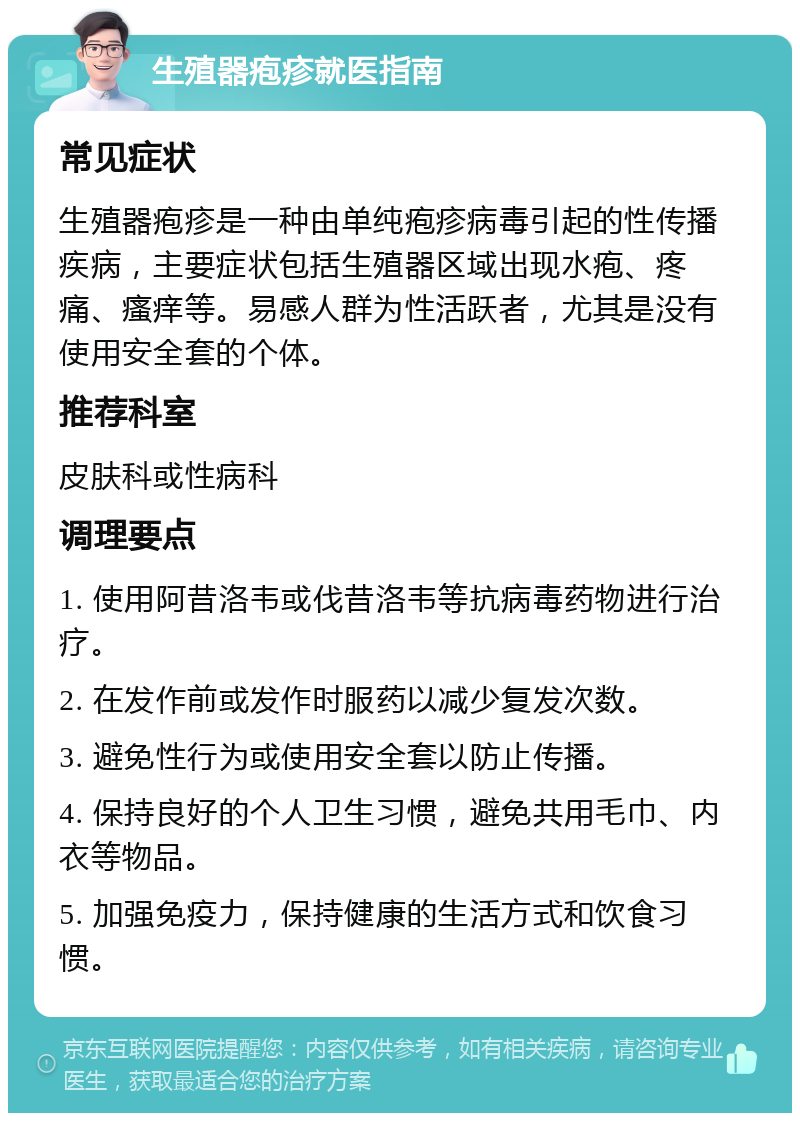 生殖器疱疹就医指南 常见症状 生殖器疱疹是一种由单纯疱疹病毒引起的性传播疾病，主要症状包括生殖器区域出现水疱、疼痛、瘙痒等。易感人群为性活跃者，尤其是没有使用安全套的个体。 推荐科室 皮肤科或性病科 调理要点 1. 使用阿昔洛韦或伐昔洛韦等抗病毒药物进行治疗。 2. 在发作前或发作时服药以减少复发次数。 3. 避免性行为或使用安全套以防止传播。 4. 保持良好的个人卫生习惯，避免共用毛巾、内衣等物品。 5. 加强免疫力，保持健康的生活方式和饮食习惯。