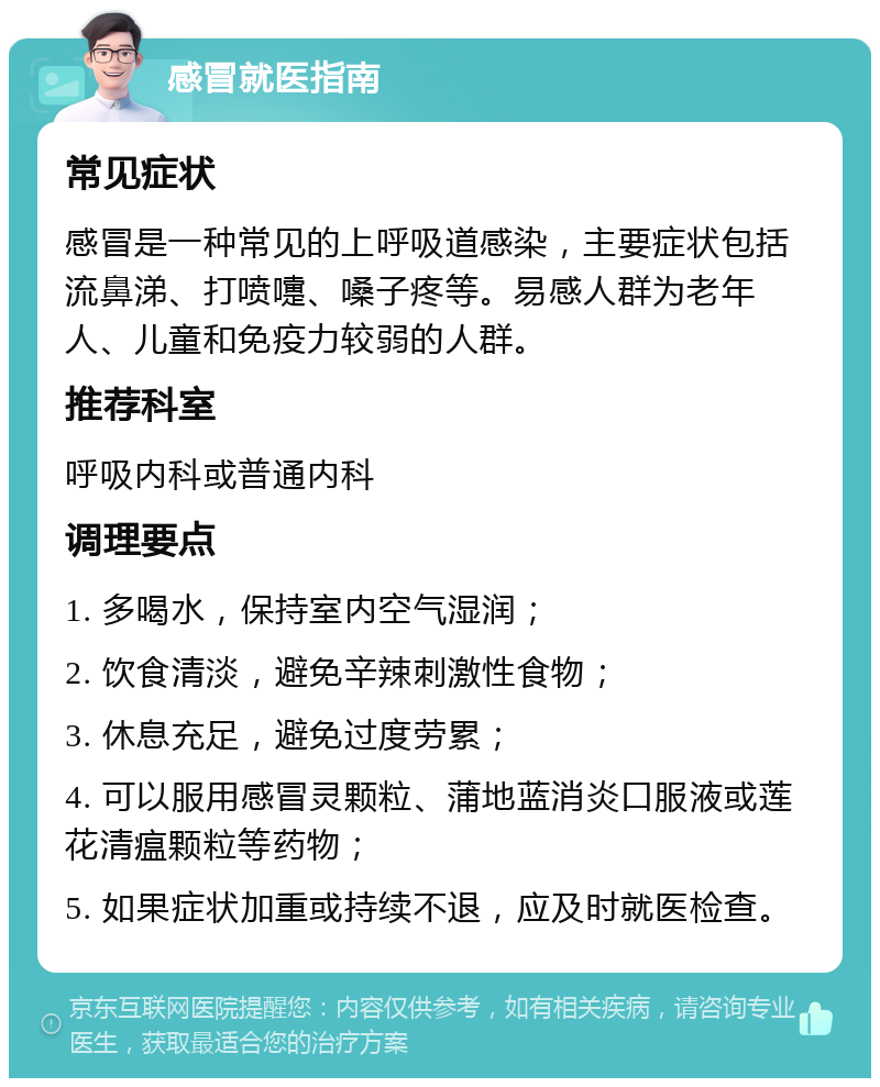 感冒就医指南 常见症状 感冒是一种常见的上呼吸道感染，主要症状包括流鼻涕、打喷嚏、嗓子疼等。易感人群为老年人、儿童和免疫力较弱的人群。 推荐科室 呼吸内科或普通内科 调理要点 1. 多喝水，保持室内空气湿润； 2. 饮食清淡，避免辛辣刺激性食物； 3. 休息充足，避免过度劳累； 4. 可以服用感冒灵颗粒、蒲地蓝消炎口服液或莲花清瘟颗粒等药物； 5. 如果症状加重或持续不退，应及时就医检查。