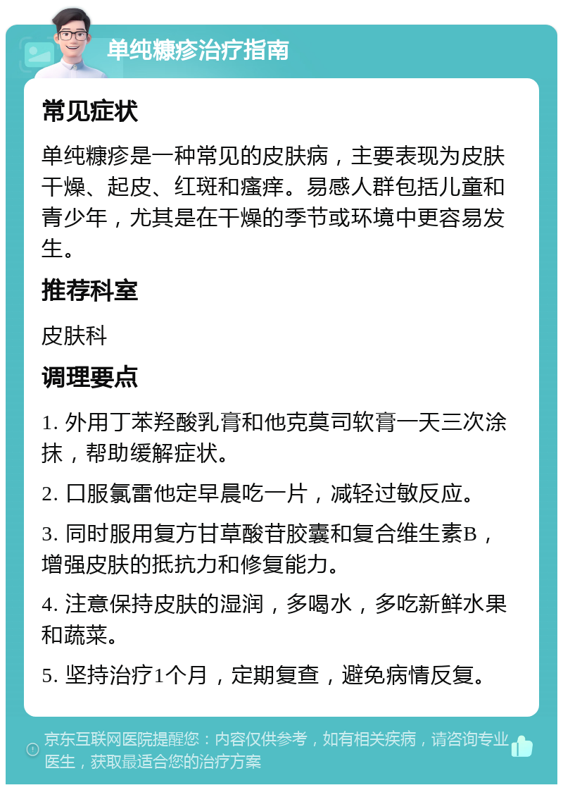 单纯糠疹治疗指南 常见症状 单纯糠疹是一种常见的皮肤病，主要表现为皮肤干燥、起皮、红斑和瘙痒。易感人群包括儿童和青少年，尤其是在干燥的季节或环境中更容易发生。 推荐科室 皮肤科 调理要点 1. 外用丁苯羟酸乳膏和他克莫司软膏一天三次涂抹，帮助缓解症状。 2. 口服氯雷他定早晨吃一片，减轻过敏反应。 3. 同时服用复方甘草酸苷胶囊和复合维生素B，增强皮肤的抵抗力和修复能力。 4. 注意保持皮肤的湿润，多喝水，多吃新鲜水果和蔬菜。 5. 坚持治疗1个月，定期复查，避免病情反复。