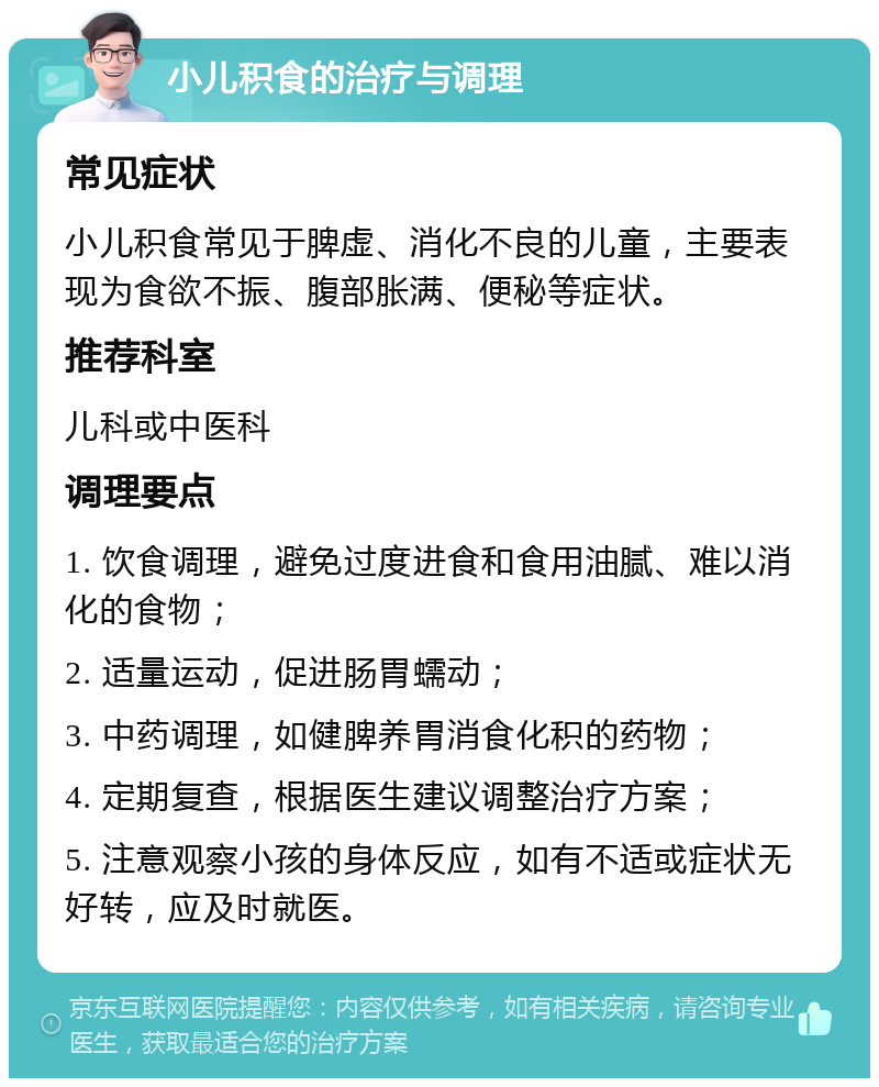 小儿积食的治疗与调理 常见症状 小儿积食常见于脾虚、消化不良的儿童，主要表现为食欲不振、腹部胀满、便秘等症状。 推荐科室 儿科或中医科 调理要点 1. 饮食调理，避免过度进食和食用油腻、难以消化的食物； 2. 适量运动，促进肠胃蠕动； 3. 中药调理，如健脾养胃消食化积的药物； 4. 定期复查，根据医生建议调整治疗方案； 5. 注意观察小孩的身体反应，如有不适或症状无好转，应及时就医。