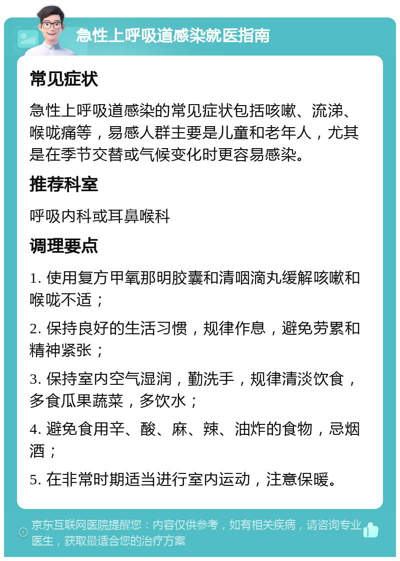 急性上呼吸道感染就医指南 常见症状 急性上呼吸道感染的常见症状包括咳嗽、流涕、喉咙痛等，易感人群主要是儿童和老年人，尤其是在季节交替或气候变化时更容易感染。 推荐科室 呼吸内科或耳鼻喉科 调理要点 1. 使用复方甲氧那明胶囊和清咽滴丸缓解咳嗽和喉咙不适； 2. 保持良好的生活习惯，规律作息，避免劳累和精神紧张； 3. 保持室内空气湿润，勤洗手，规律清淡饮食，多食瓜果蔬菜，多饮水； 4. 避免食用辛、酸、麻、辣、油炸的食物，忌烟酒； 5. 在非常时期适当进行室内运动，注意保暖。