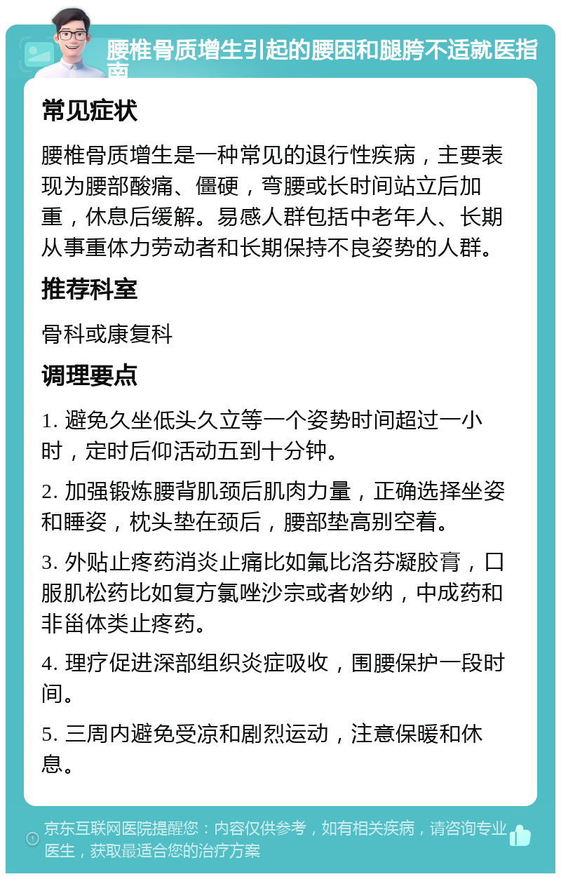 腰椎骨质增生引起的腰困和腿胯不适就医指南 常见症状 腰椎骨质增生是一种常见的退行性疾病，主要表现为腰部酸痛、僵硬，弯腰或长时间站立后加重，休息后缓解。易感人群包括中老年人、长期从事重体力劳动者和长期保持不良姿势的人群。 推荐科室 骨科或康复科 调理要点 1. 避免久坐低头久立等一个姿势时间超过一小时，定时后仰活动五到十分钟。 2. 加强锻炼腰背肌颈后肌肉力量，正确选择坐姿和睡姿，枕头垫在颈后，腰部垫高别空着。 3. 外贴止疼药消炎止痛比如氟比洛芬凝胶膏，口服肌松药比如复方氯唑沙宗或者妙纳，中成药和非甾体类止疼药。 4. 理疗促进深部组织炎症吸收，围腰保护一段时间。 5. 三周内避免受凉和剧烈运动，注意保暖和休息。