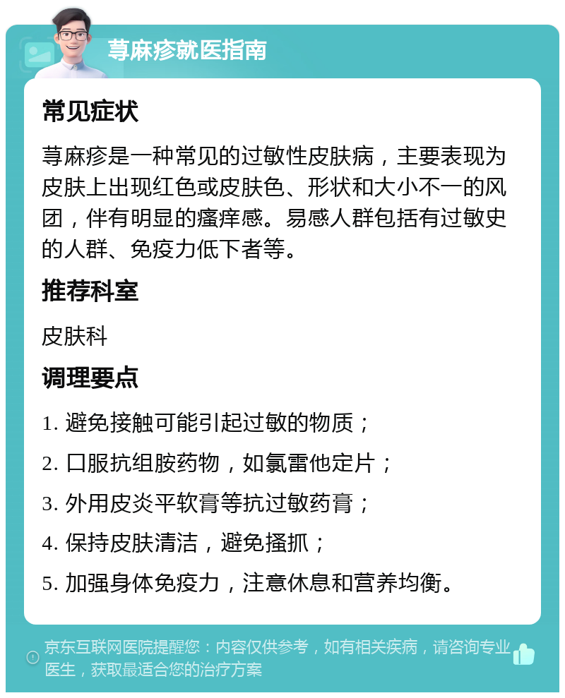 荨麻疹就医指南 常见症状 荨麻疹是一种常见的过敏性皮肤病，主要表现为皮肤上出现红色或皮肤色、形状和大小不一的风团，伴有明显的瘙痒感。易感人群包括有过敏史的人群、免疫力低下者等。 推荐科室 皮肤科 调理要点 1. 避免接触可能引起过敏的物质； 2. 口服抗组胺药物，如氯雷他定片； 3. 外用皮炎平软膏等抗过敏药膏； 4. 保持皮肤清洁，避免搔抓； 5. 加强身体免疫力，注意休息和营养均衡。