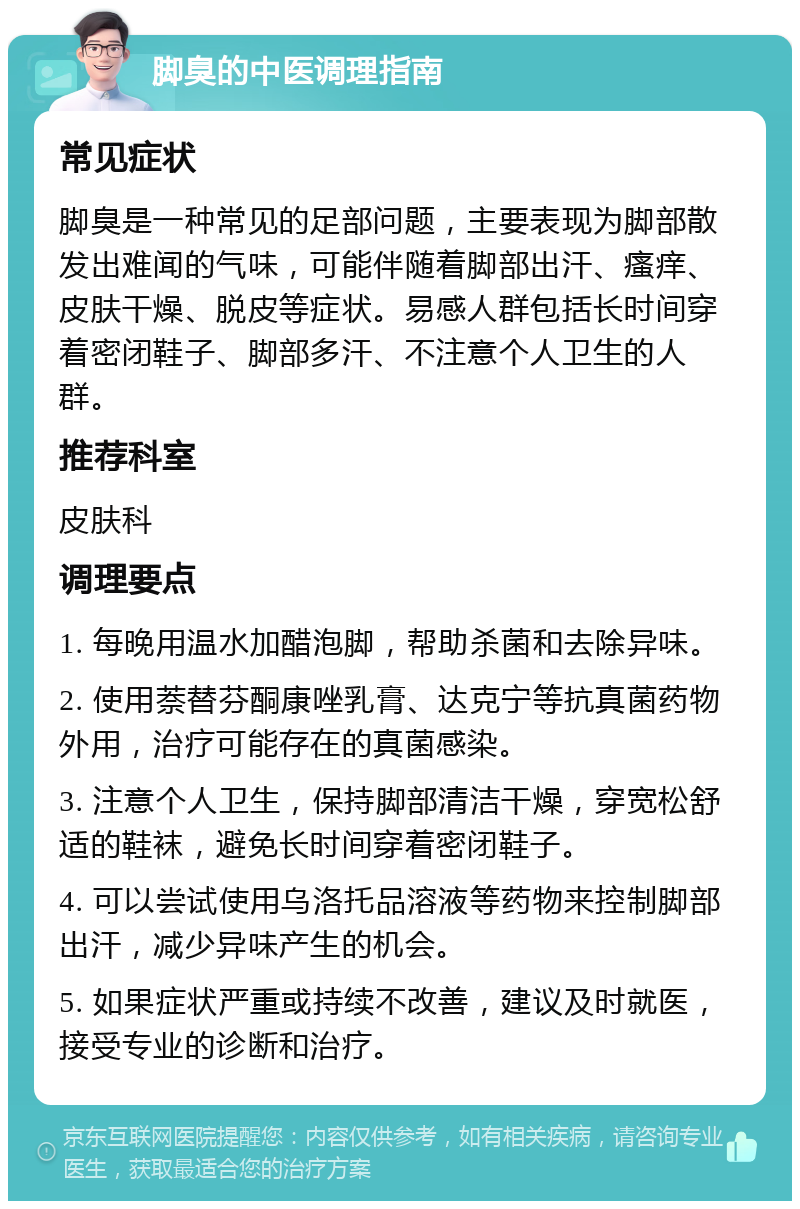 脚臭的中医调理指南 常见症状 脚臭是一种常见的足部问题，主要表现为脚部散发出难闻的气味，可能伴随着脚部出汗、瘙痒、皮肤干燥、脱皮等症状。易感人群包括长时间穿着密闭鞋子、脚部多汗、不注意个人卫生的人群。 推荐科室 皮肤科 调理要点 1. 每晚用温水加醋泡脚，帮助杀菌和去除异味。 2. 使用萘替芬酮康唑乳膏、达克宁等抗真菌药物外用，治疗可能存在的真菌感染。 3. 注意个人卫生，保持脚部清洁干燥，穿宽松舒适的鞋袜，避免长时间穿着密闭鞋子。 4. 可以尝试使用乌洛托品溶液等药物来控制脚部出汗，减少异味产生的机会。 5. 如果症状严重或持续不改善，建议及时就医，接受专业的诊断和治疗。