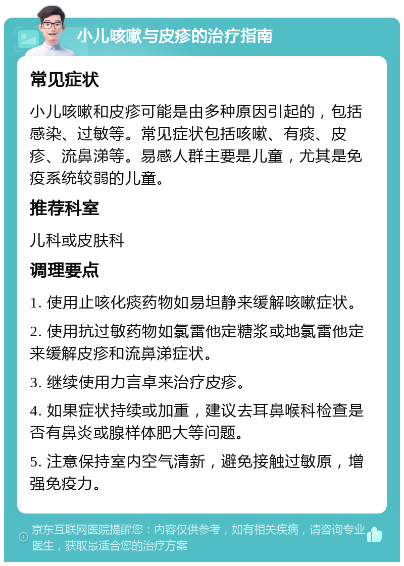 小儿咳嗽与皮疹的治疗指南 常见症状 小儿咳嗽和皮疹可能是由多种原因引起的，包括感染、过敏等。常见症状包括咳嗽、有痰、皮疹、流鼻涕等。易感人群主要是儿童，尤其是免疫系统较弱的儿童。 推荐科室 儿科或皮肤科 调理要点 1. 使用止咳化痰药物如易坦静来缓解咳嗽症状。 2. 使用抗过敏药物如氯雷他定糖浆或地氯雷他定来缓解皮疹和流鼻涕症状。 3. 继续使用力言卓来治疗皮疹。 4. 如果症状持续或加重，建议去耳鼻喉科检查是否有鼻炎或腺样体肥大等问题。 5. 注意保持室内空气清新，避免接触过敏原，增强免疫力。