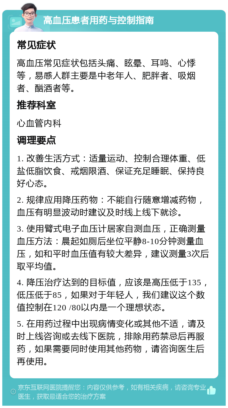 高血压患者用药与控制指南 常见症状 高血压常见症状包括头痛、眩晕、耳鸣、心悸等，易感人群主要是中老年人、肥胖者、吸烟者、酗酒者等。 推荐科室 心血管内科 调理要点 1. 改善生活方式：适量运动、控制合理体重、低盐低脂饮食、戒烟限酒、保证充足睡眠、保持良好心态。 2. 规律应用降压药物：不能自行随意增减药物，血压有明显波动时建议及时线上线下就诊。 3. 使用臂式电子血压计居家自测血压，正确测量血压方法：晨起如厕后坐位平静8-10分钟测量血压，如和平时血压值有较大差异，建议测量3次后取平均值。 4. 降压治疗达到的目标值，应该是高压低于135，低压低于85，如果对于年轻人，我们建议这个数值控制在120 /80以内是一个理想状态。 5. 在用药过程中出现病情变化或其他不适，请及时上线咨询或去线下医院，排除用药禁忌后再服药，如果需要同时使用其他药物，请咨询医生后再使用。