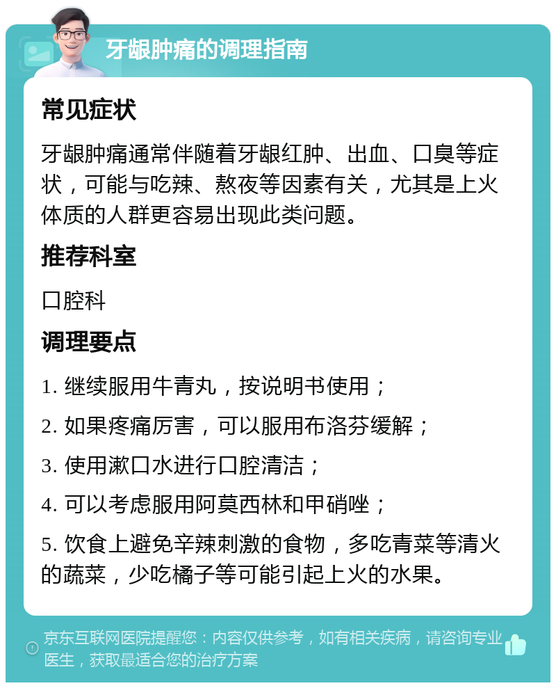 牙龈肿痛的调理指南 常见症状 牙龈肿痛通常伴随着牙龈红肿、出血、口臭等症状，可能与吃辣、熬夜等因素有关，尤其是上火体质的人群更容易出现此类问题。 推荐科室 口腔科 调理要点 1. 继续服用牛青丸，按说明书使用； 2. 如果疼痛厉害，可以服用布洛芬缓解； 3. 使用漱口水进行口腔清洁； 4. 可以考虑服用阿莫西林和甲硝唑； 5. 饮食上避免辛辣刺激的食物，多吃青菜等清火的蔬菜，少吃橘子等可能引起上火的水果。