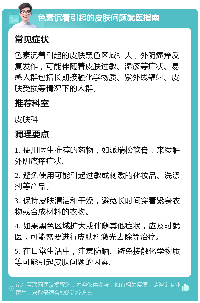 色素沉着引起的皮肤问题就医指南 常见症状 色素沉着引起的皮肤黑色区域扩大，外阴瘙痒反复发作，可能伴随着皮肤过敏、湿疹等症状。易感人群包括长期接触化学物质、紫外线辐射、皮肤受损等情况下的人群。 推荐科室 皮肤科 调理要点 1. 使用医生推荐的药物，如派瑞松软膏，来缓解外阴瘙痒症状。 2. 避免使用可能引起过敏或刺激的化妆品、洗涤剂等产品。 3. 保持皮肤清洁和干燥，避免长时间穿着紧身衣物或合成材料的衣物。 4. 如果黑色区域扩大或伴随其他症状，应及时就医，可能需要进行皮肤科激光去除等治疗。 5. 在日常生活中，注意防晒、避免接触化学物质等可能引起皮肤问题的因素。