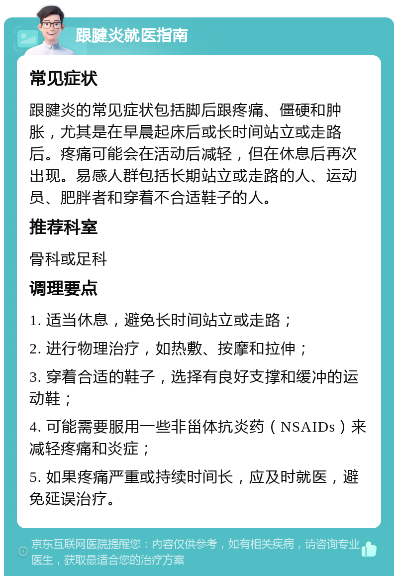 跟腱炎就医指南 常见症状 跟腱炎的常见症状包括脚后跟疼痛、僵硬和肿胀，尤其是在早晨起床后或长时间站立或走路后。疼痛可能会在活动后减轻，但在休息后再次出现。易感人群包括长期站立或走路的人、运动员、肥胖者和穿着不合适鞋子的人。 推荐科室 骨科或足科 调理要点 1. 适当休息，避免长时间站立或走路； 2. 进行物理治疗，如热敷、按摩和拉伸； 3. 穿着合适的鞋子，选择有良好支撑和缓冲的运动鞋； 4. 可能需要服用一些非甾体抗炎药（NSAIDs）来减轻疼痛和炎症； 5. 如果疼痛严重或持续时间长，应及时就医，避免延误治疗。