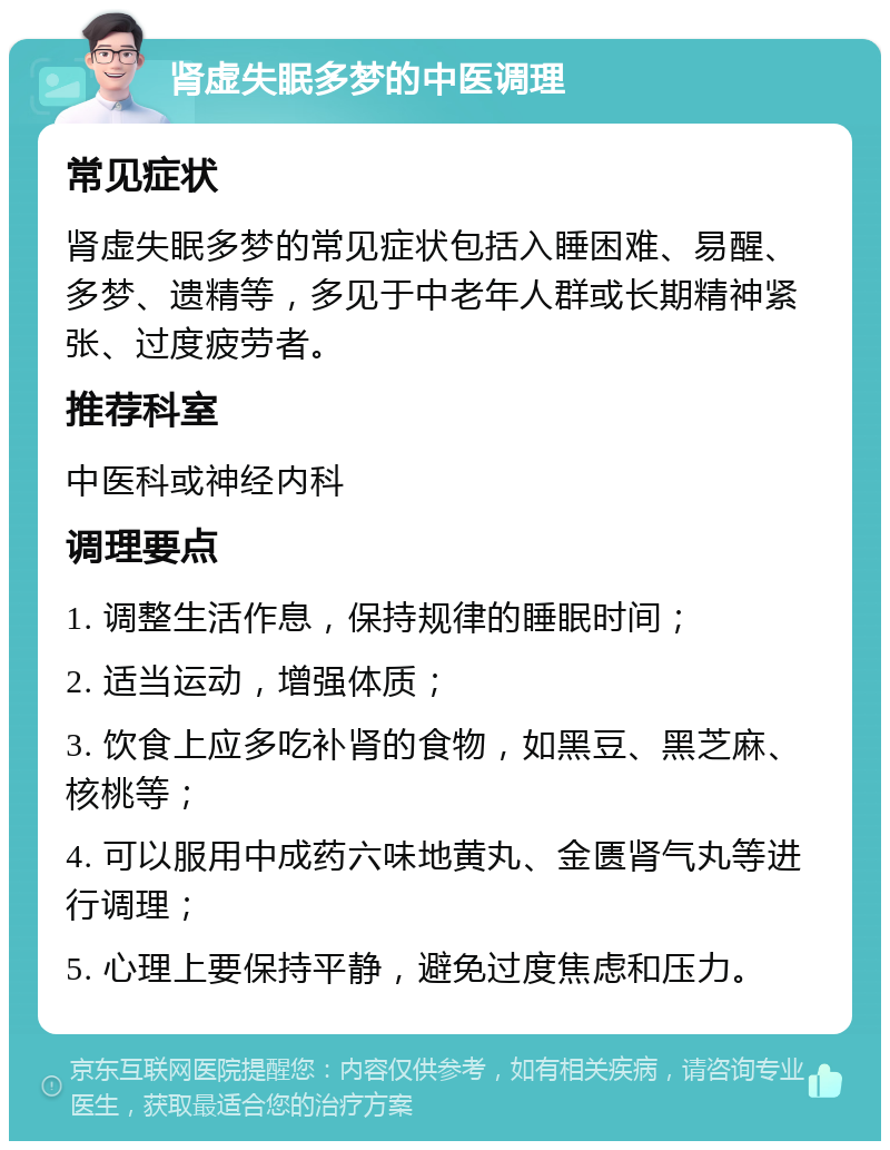 肾虚失眠多梦的中医调理 常见症状 肾虚失眠多梦的常见症状包括入睡困难、易醒、多梦、遗精等，多见于中老年人群或长期精神紧张、过度疲劳者。 推荐科室 中医科或神经内科 调理要点 1. 调整生活作息，保持规律的睡眠时间； 2. 适当运动，增强体质； 3. 饮食上应多吃补肾的食物，如黑豆、黑芝麻、核桃等； 4. 可以服用中成药六味地黄丸、金匮肾气丸等进行调理； 5. 心理上要保持平静，避免过度焦虑和压力。