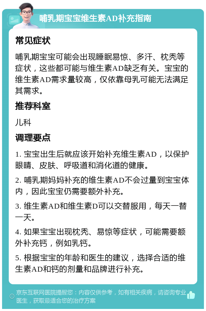 哺乳期宝宝维生素AD补充指南 常见症状 哺乳期宝宝可能会出现睡眠易惊、多汗、枕秃等症状，这些都可能与维生素AD缺乏有关。宝宝的维生素AD需求量较高，仅依靠母乳可能无法满足其需求。 推荐科室 儿科 调理要点 1. 宝宝出生后就应该开始补充维生素AD，以保护眼睛、皮肤、呼吸道和消化道的健康。 2. 哺乳期妈妈补充的维生素AD不会过量到宝宝体内，因此宝宝仍需要额外补充。 3. 维生素AD和维生素D可以交替服用，每天一替一天。 4. 如果宝宝出现枕秃、易惊等症状，可能需要额外补充钙，例如乳钙。 5. 根据宝宝的年龄和医生的建议，选择合适的维生素AD和钙的剂量和品牌进行补充。