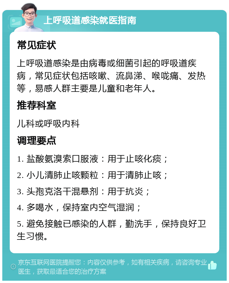 上呼吸道感染就医指南 常见症状 上呼吸道感染是由病毒或细菌引起的呼吸道疾病，常见症状包括咳嗽、流鼻涕、喉咙痛、发热等，易感人群主要是儿童和老年人。 推荐科室 儿科或呼吸内科 调理要点 1. 盐酸氨溴索口服液：用于止咳化痰； 2. 小儿清肺止咳颗粒：用于清肺止咳； 3. 头孢克洛干混悬剂：用于抗炎； 4. 多喝水，保持室内空气湿润； 5. 避免接触已感染的人群，勤洗手，保持良好卫生习惯。