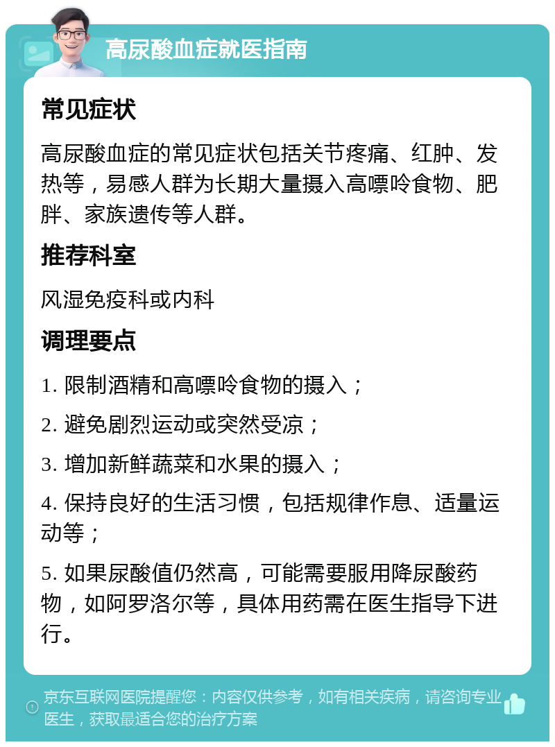 高尿酸血症就医指南 常见症状 高尿酸血症的常见症状包括关节疼痛、红肿、发热等，易感人群为长期大量摄入高嘌呤食物、肥胖、家族遗传等人群。 推荐科室 风湿免疫科或内科 调理要点 1. 限制酒精和高嘌呤食物的摄入； 2. 避免剧烈运动或突然受凉； 3. 增加新鲜蔬菜和水果的摄入； 4. 保持良好的生活习惯，包括规律作息、适量运动等； 5. 如果尿酸值仍然高，可能需要服用降尿酸药物，如阿罗洛尔等，具体用药需在医生指导下进行。