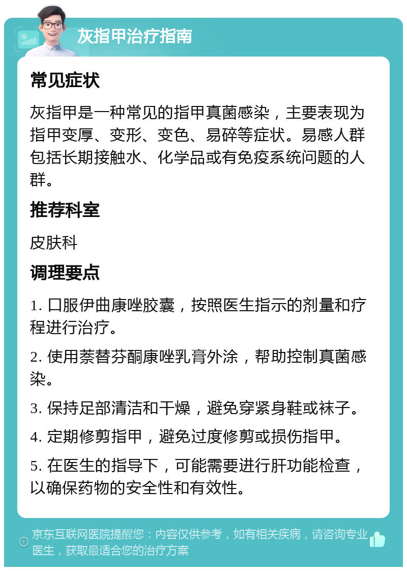 灰指甲治疗指南 常见症状 灰指甲是一种常见的指甲真菌感染，主要表现为指甲变厚、变形、变色、易碎等症状。易感人群包括长期接触水、化学品或有免疫系统问题的人群。 推荐科室 皮肤科 调理要点 1. 口服伊曲康唑胶囊，按照医生指示的剂量和疗程进行治疗。 2. 使用萘替芬酮康唑乳膏外涂，帮助控制真菌感染。 3. 保持足部清洁和干燥，避免穿紧身鞋或袜子。 4. 定期修剪指甲，避免过度修剪或损伤指甲。 5. 在医生的指导下，可能需要进行肝功能检查，以确保药物的安全性和有效性。