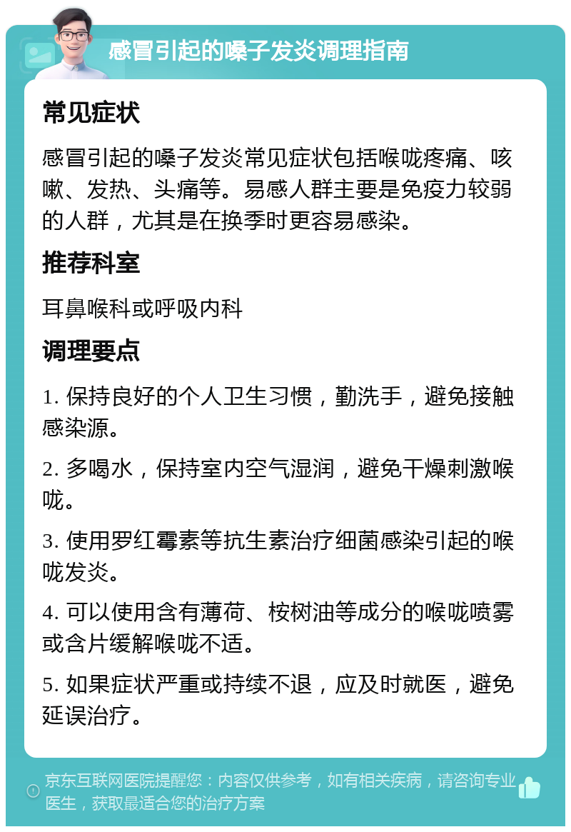 感冒引起的嗓子发炎调理指南 常见症状 感冒引起的嗓子发炎常见症状包括喉咙疼痛、咳嗽、发热、头痛等。易感人群主要是免疫力较弱的人群，尤其是在换季时更容易感染。 推荐科室 耳鼻喉科或呼吸内科 调理要点 1. 保持良好的个人卫生习惯，勤洗手，避免接触感染源。 2. 多喝水，保持室内空气湿润，避免干燥刺激喉咙。 3. 使用罗红霉素等抗生素治疗细菌感染引起的喉咙发炎。 4. 可以使用含有薄荷、桉树油等成分的喉咙喷雾或含片缓解喉咙不适。 5. 如果症状严重或持续不退，应及时就医，避免延误治疗。