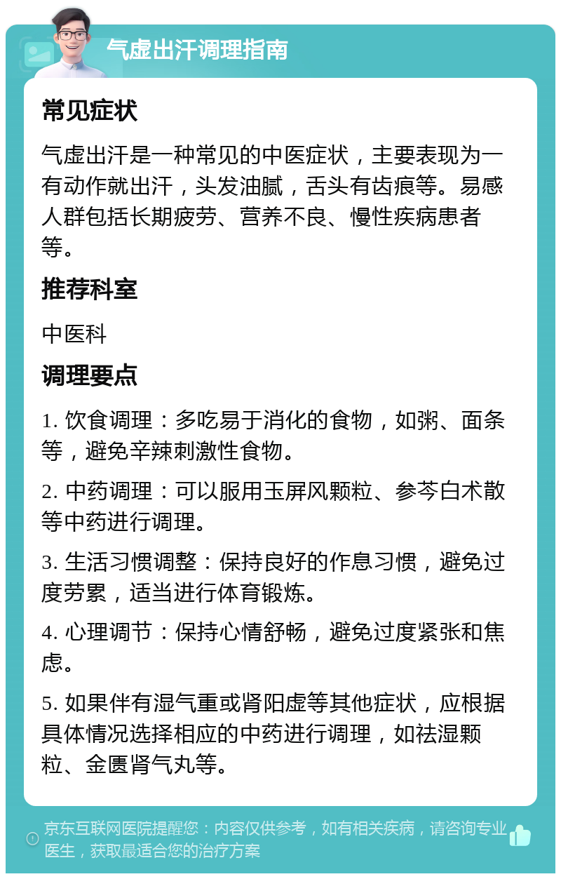 气虚出汗调理指南 常见症状 气虚出汗是一种常见的中医症状，主要表现为一有动作就出汗，头发油腻，舌头有齿痕等。易感人群包括长期疲劳、营养不良、慢性疾病患者等。 推荐科室 中医科 调理要点 1. 饮食调理：多吃易于消化的食物，如粥、面条等，避免辛辣刺激性食物。 2. 中药调理：可以服用玉屏风颗粒、参芩白术散等中药进行调理。 3. 生活习惯调整：保持良好的作息习惯，避免过度劳累，适当进行体育锻炼。 4. 心理调节：保持心情舒畅，避免过度紧张和焦虑。 5. 如果伴有湿气重或肾阳虚等其他症状，应根据具体情况选择相应的中药进行调理，如祛湿颗粒、金匮肾气丸等。