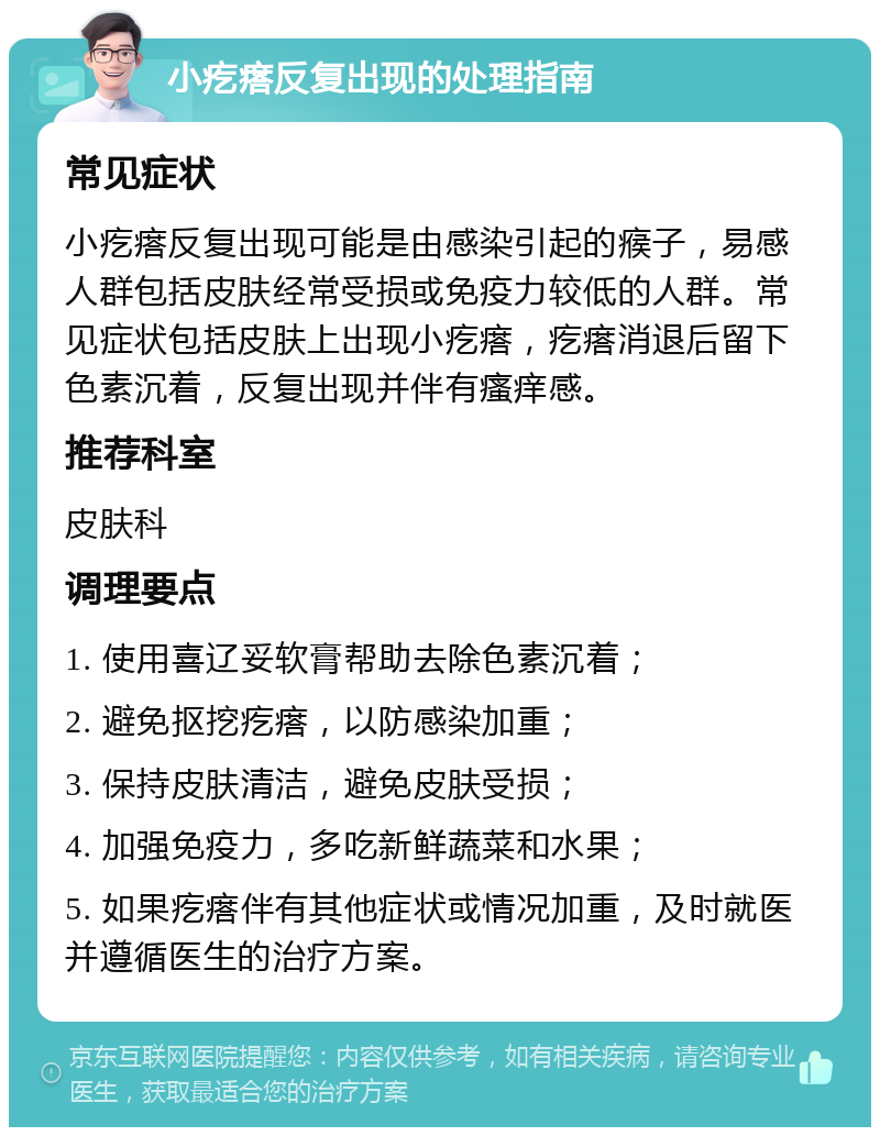 小疙瘩反复出现的处理指南 常见症状 小疙瘩反复出现可能是由感染引起的瘊子，易感人群包括皮肤经常受损或免疫力较低的人群。常见症状包括皮肤上出现小疙瘩，疙瘩消退后留下色素沉着，反复出现并伴有瘙痒感。 推荐科室 皮肤科 调理要点 1. 使用喜辽妥软膏帮助去除色素沉着； 2. 避免抠挖疙瘩，以防感染加重； 3. 保持皮肤清洁，避免皮肤受损； 4. 加强免疫力，多吃新鲜蔬菜和水果； 5. 如果疙瘩伴有其他症状或情况加重，及时就医并遵循医生的治疗方案。