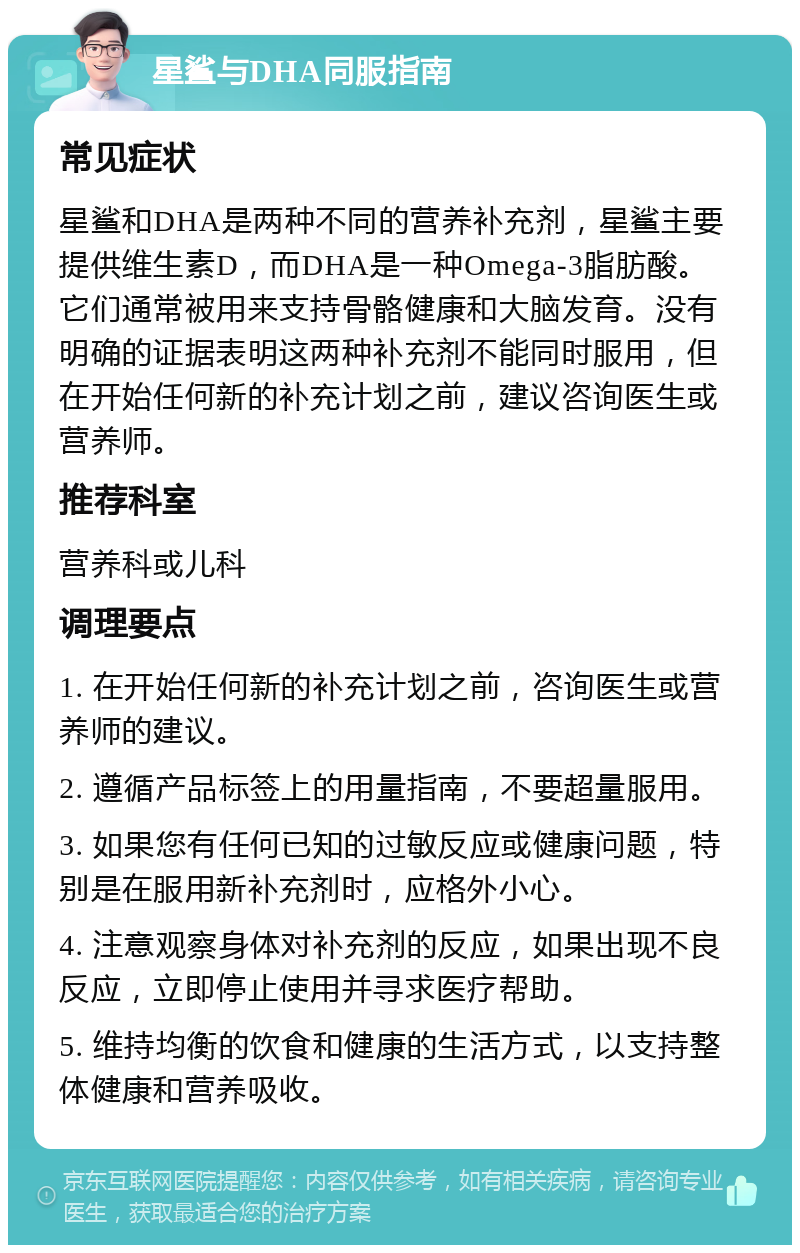 星鲨与DHA同服指南 常见症状 星鲨和DHA是两种不同的营养补充剂，星鲨主要提供维生素D，而DHA是一种Omega-3脂肪酸。它们通常被用来支持骨骼健康和大脑发育。没有明确的证据表明这两种补充剂不能同时服用，但在开始任何新的补充计划之前，建议咨询医生或营养师。 推荐科室 营养科或儿科 调理要点 1. 在开始任何新的补充计划之前，咨询医生或营养师的建议。 2. 遵循产品标签上的用量指南，不要超量服用。 3. 如果您有任何已知的过敏反应或健康问题，特别是在服用新补充剂时，应格外小心。 4. 注意观察身体对补充剂的反应，如果出现不良反应，立即停止使用并寻求医疗帮助。 5. 维持均衡的饮食和健康的生活方式，以支持整体健康和营养吸收。