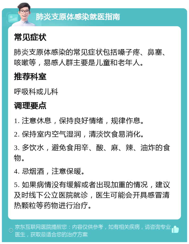 肺炎支原体感染就医指南 常见症状 肺炎支原体感染的常见症状包括嗓子疼、鼻塞、咳嗽等，易感人群主要是儿童和老年人。 推荐科室 呼吸科或儿科 调理要点 1. 注意休息，保持良好情绪，规律作息。 2. 保持室内空气湿润，清淡饮食易消化。 3. 多饮水，避免食用辛、酸、麻、辣、油炸的食物。 4. 忌烟酒，注意保暖。 5. 如果病情没有缓解或者出现加重的情况，建议及时线下公立医院就诊，医生可能会开具感冒清热颗粒等药物进行治疗。