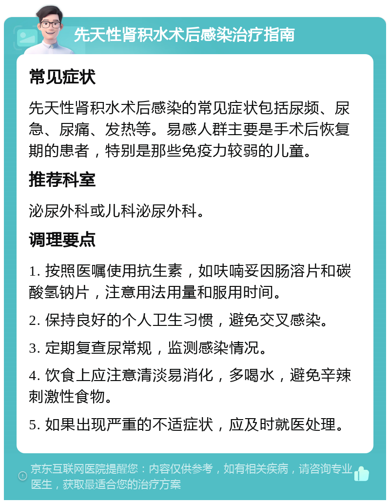 先天性肾积水术后感染治疗指南 常见症状 先天性肾积水术后感染的常见症状包括尿频、尿急、尿痛、发热等。易感人群主要是手术后恢复期的患者，特别是那些免疫力较弱的儿童。 推荐科室 泌尿外科或儿科泌尿外科。 调理要点 1. 按照医嘱使用抗生素，如呋喃妥因肠溶片和碳酸氢钠片，注意用法用量和服用时间。 2. 保持良好的个人卫生习惯，避免交叉感染。 3. 定期复查尿常规，监测感染情况。 4. 饮食上应注意清淡易消化，多喝水，避免辛辣刺激性食物。 5. 如果出现严重的不适症状，应及时就医处理。