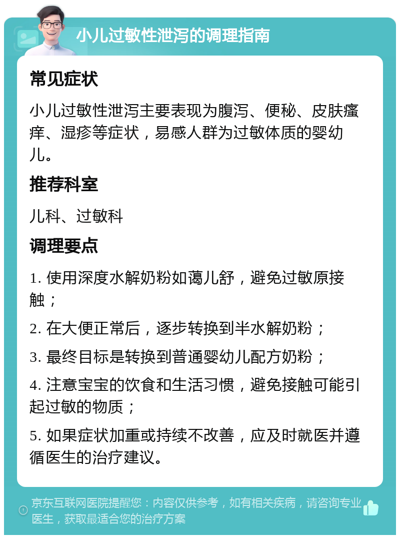 小儿过敏性泄泻的调理指南 常见症状 小儿过敏性泄泻主要表现为腹泻、便秘、皮肤瘙痒、湿疹等症状，易感人群为过敏体质的婴幼儿。 推荐科室 儿科、过敏科 调理要点 1. 使用深度水解奶粉如蔼儿舒，避免过敏原接触； 2. 在大便正常后，逐步转换到半水解奶粉； 3. 最终目标是转换到普通婴幼儿配方奶粉； 4. 注意宝宝的饮食和生活习惯，避免接触可能引起过敏的物质； 5. 如果症状加重或持续不改善，应及时就医并遵循医生的治疗建议。