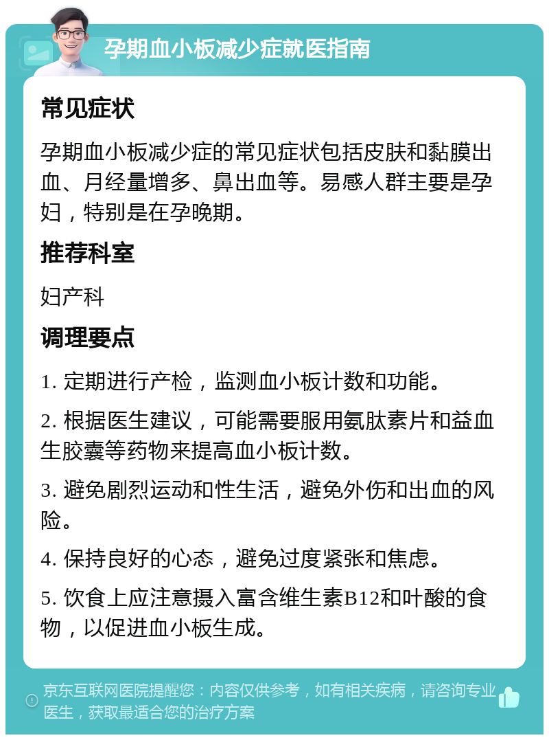 孕期血小板减少症就医指南 常见症状 孕期血小板减少症的常见症状包括皮肤和黏膜出血、月经量增多、鼻出血等。易感人群主要是孕妇，特别是在孕晚期。 推荐科室 妇产科 调理要点 1. 定期进行产检，监测血小板计数和功能。 2. 根据医生建议，可能需要服用氨肽素片和益血生胶囊等药物来提高血小板计数。 3. 避免剧烈运动和性生活，避免外伤和出血的风险。 4. 保持良好的心态，避免过度紧张和焦虑。 5. 饮食上应注意摄入富含维生素B12和叶酸的食物，以促进血小板生成。