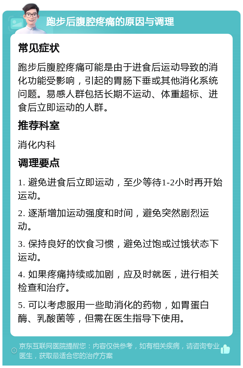 跑步后腹腔疼痛的原因与调理 常见症状 跑步后腹腔疼痛可能是由于进食后运动导致的消化功能受影响，引起的胃肠下垂或其他消化系统问题。易感人群包括长期不运动、体重超标、进食后立即运动的人群。 推荐科室 消化内科 调理要点 1. 避免进食后立即运动，至少等待1-2小时再开始运动。 2. 逐渐增加运动强度和时间，避免突然剧烈运动。 3. 保持良好的饮食习惯，避免过饱或过饿状态下运动。 4. 如果疼痛持续或加剧，应及时就医，进行相关检查和治疗。 5. 可以考虑服用一些助消化的药物，如胃蛋白酶、乳酸菌等，但需在医生指导下使用。