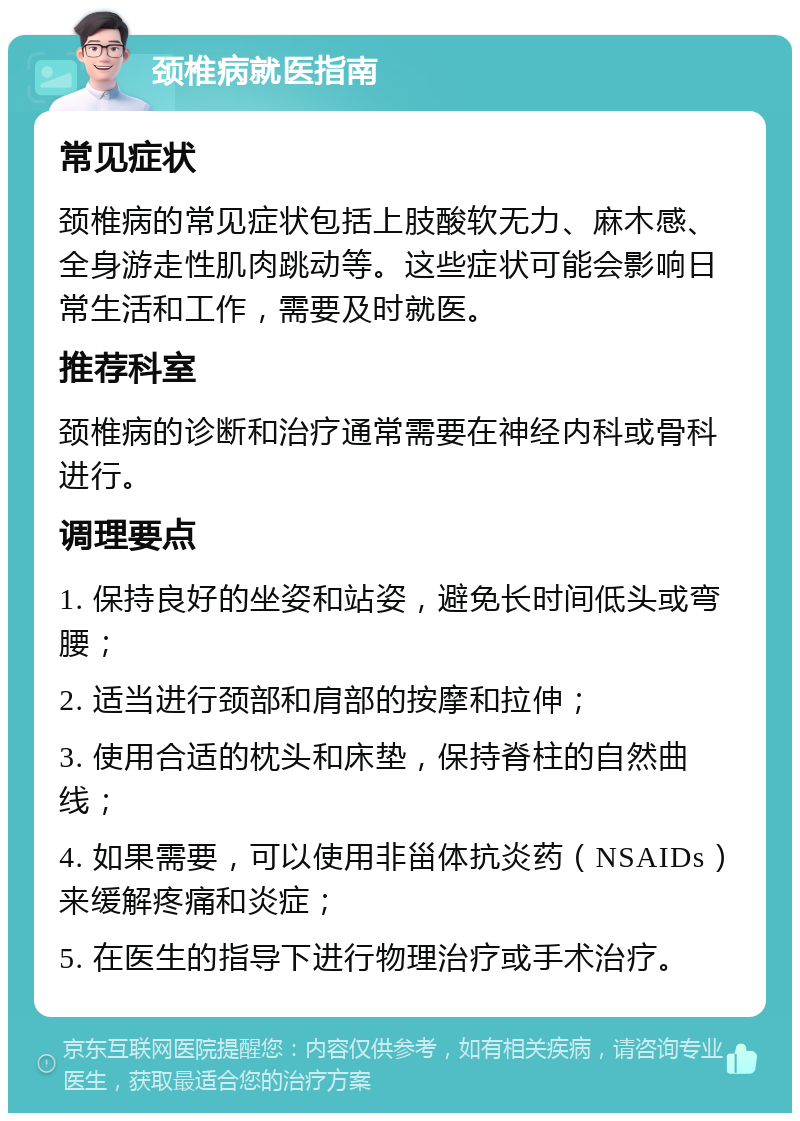 颈椎病就医指南 常见症状 颈椎病的常见症状包括上肢酸软无力、麻木感、全身游走性肌肉跳动等。这些症状可能会影响日常生活和工作，需要及时就医。 推荐科室 颈椎病的诊断和治疗通常需要在神经内科或骨科进行。 调理要点 1. 保持良好的坐姿和站姿，避免长时间低头或弯腰； 2. 适当进行颈部和肩部的按摩和拉伸； 3. 使用合适的枕头和床垫，保持脊柱的自然曲线； 4. 如果需要，可以使用非甾体抗炎药（NSAIDs）来缓解疼痛和炎症； 5. 在医生的指导下进行物理治疗或手术治疗。