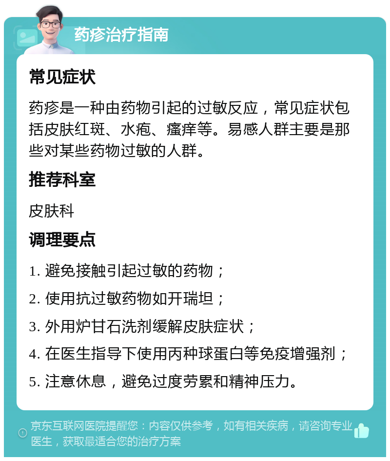 药疹治疗指南 常见症状 药疹是一种由药物引起的过敏反应，常见症状包括皮肤红斑、水疱、瘙痒等。易感人群主要是那些对某些药物过敏的人群。 推荐科室 皮肤科 调理要点 1. 避免接触引起过敏的药物； 2. 使用抗过敏药物如开瑞坦； 3. 外用炉甘石洗剂缓解皮肤症状； 4. 在医生指导下使用丙种球蛋白等免疫增强剂； 5. 注意休息，避免过度劳累和精神压力。