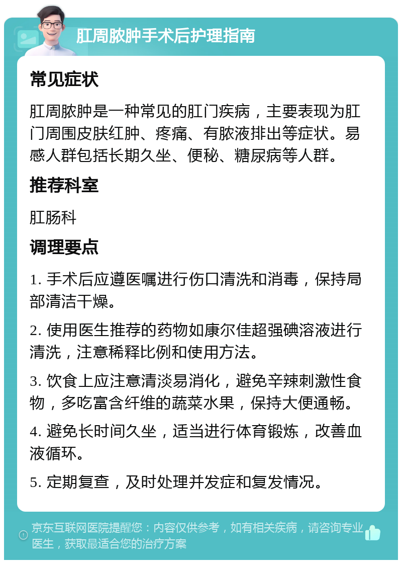 肛周脓肿手术后护理指南 常见症状 肛周脓肿是一种常见的肛门疾病，主要表现为肛门周围皮肤红肿、疼痛、有脓液排出等症状。易感人群包括长期久坐、便秘、糖尿病等人群。 推荐科室 肛肠科 调理要点 1. 手术后应遵医嘱进行伤口清洗和消毒，保持局部清洁干燥。 2. 使用医生推荐的药物如康尔佳超强碘溶液进行清洗，注意稀释比例和使用方法。 3. 饮食上应注意清淡易消化，避免辛辣刺激性食物，多吃富含纤维的蔬菜水果，保持大便通畅。 4. 避免长时间久坐，适当进行体育锻炼，改善血液循环。 5. 定期复查，及时处理并发症和复发情况。