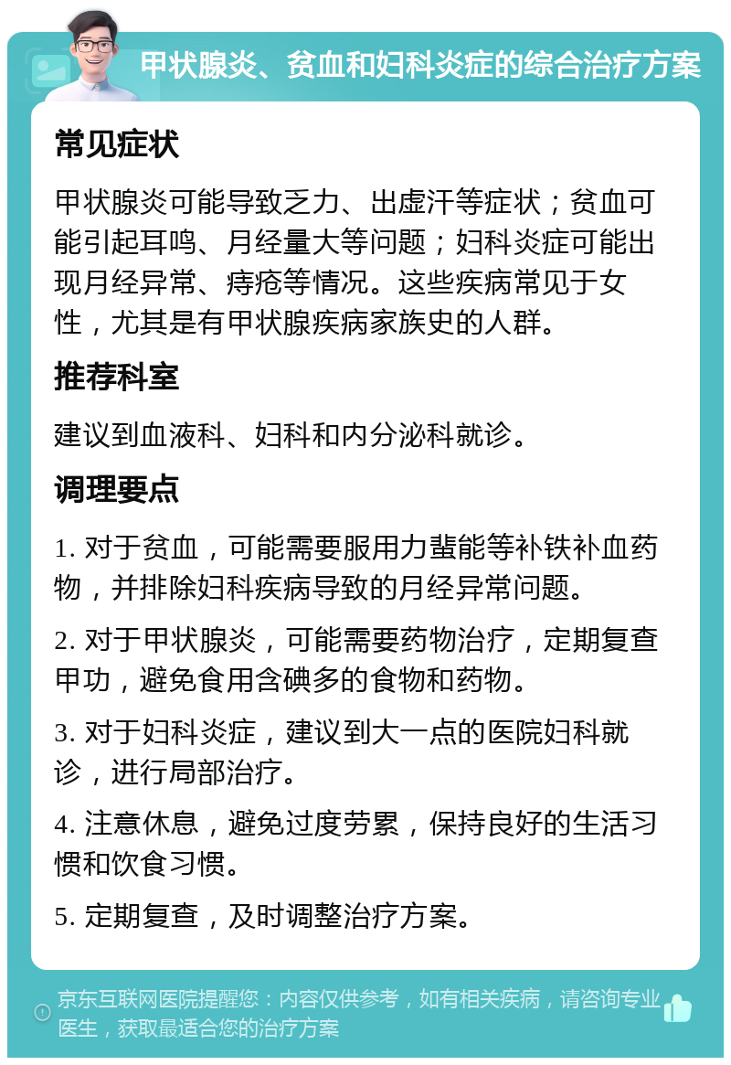 甲状腺炎、贫血和妇科炎症的综合治疗方案 常见症状 甲状腺炎可能导致乏力、出虚汗等症状；贫血可能引起耳鸣、月经量大等问题；妇科炎症可能出现月经异常、痔疮等情况。这些疾病常见于女性，尤其是有甲状腺疾病家族史的人群。 推荐科室 建议到血液科、妇科和内分泌科就诊。 调理要点 1. 对于贫血，可能需要服用力蜚能等补铁补血药物，并排除妇科疾病导致的月经异常问题。 2. 对于甲状腺炎，可能需要药物治疗，定期复查甲功，避免食用含碘多的食物和药物。 3. 对于妇科炎症，建议到大一点的医院妇科就诊，进行局部治疗。 4. 注意休息，避免过度劳累，保持良好的生活习惯和饮食习惯。 5. 定期复查，及时调整治疗方案。