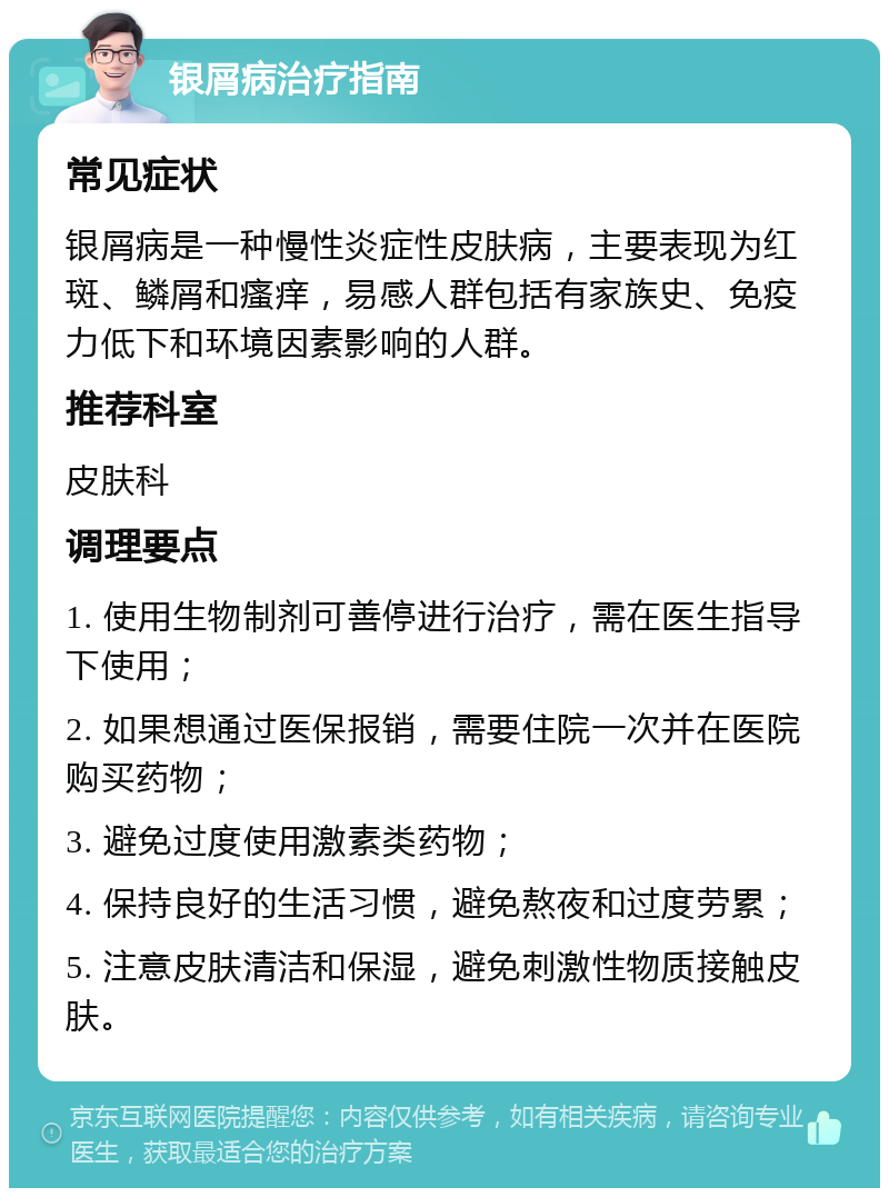 银屑病治疗指南 常见症状 银屑病是一种慢性炎症性皮肤病，主要表现为红斑、鳞屑和瘙痒，易感人群包括有家族史、免疫力低下和环境因素影响的人群。 推荐科室 皮肤科 调理要点 1. 使用生物制剂可善停进行治疗，需在医生指导下使用； 2. 如果想通过医保报销，需要住院一次并在医院购买药物； 3. 避免过度使用激素类药物； 4. 保持良好的生活习惯，避免熬夜和过度劳累； 5. 注意皮肤清洁和保湿，避免刺激性物质接触皮肤。