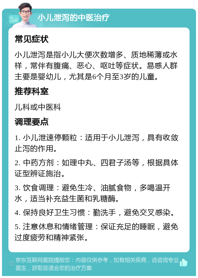 小儿泄泻的中医治疗 常见症状 小儿泄泻是指小儿大便次数增多、质地稀薄或水样，常伴有腹痛、恶心、呕吐等症状。易感人群主要是婴幼儿，尤其是6个月至3岁的儿童。 推荐科室 儿科或中医科 调理要点 1. 小儿泄速停颗粒：适用于小儿泄泻，具有收敛止泻的作用。 2. 中药方剂：如理中丸、四君子汤等，根据具体证型辨证施治。 3. 饮食调理：避免生冷、油腻食物，多喝温开水，适当补充益生菌和乳糖酶。 4. 保持良好卫生习惯：勤洗手，避免交叉感染。 5. 注意休息和情绪管理：保证充足的睡眠，避免过度疲劳和精神紧张。