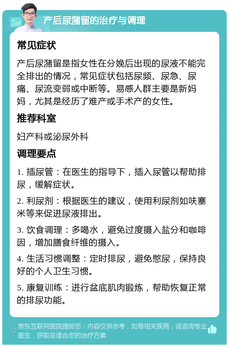 产后尿潴留的治疗与调理 常见症状 产后尿潴留是指女性在分娩后出现的尿液不能完全排出的情况，常见症状包括尿频、尿急、尿痛、尿流变弱或中断等。易感人群主要是新妈妈，尤其是经历了难产或手术产的女性。 推荐科室 妇产科或泌尿外科 调理要点 1. 插尿管：在医生的指导下，插入尿管以帮助排尿，缓解症状。 2. 利尿剂：根据医生的建议，使用利尿剂如呋塞米等来促进尿液排出。 3. 饮食调理：多喝水，避免过度摄入盐分和咖啡因，增加膳食纤维的摄入。 4. 生活习惯调整：定时排尿，避免憋尿，保持良好的个人卫生习惯。 5. 康复训练：进行盆底肌肉锻炼，帮助恢复正常的排尿功能。