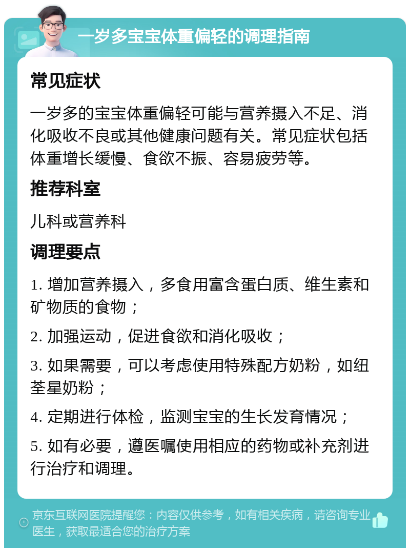 一岁多宝宝体重偏轻的调理指南 常见症状 一岁多的宝宝体重偏轻可能与营养摄入不足、消化吸收不良或其他健康问题有关。常见症状包括体重增长缓慢、食欲不振、容易疲劳等。 推荐科室 儿科或营养科 调理要点 1. 增加营养摄入，多食用富含蛋白质、维生素和矿物质的食物； 2. 加强运动，促进食欲和消化吸收； 3. 如果需要，可以考虑使用特殊配方奶粉，如纽荃星奶粉； 4. 定期进行体检，监测宝宝的生长发育情况； 5. 如有必要，遵医嘱使用相应的药物或补充剂进行治疗和调理。