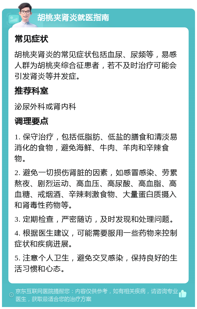 胡桃夹肾炎就医指南 常见症状 胡桃夹肾炎的常见症状包括血尿、尿频等，易感人群为胡桃夹综合征患者，若不及时治疗可能会引发肾炎等并发症。 推荐科室 泌尿外科或肾内科 调理要点 1. 保守治疗，包括低脂肪、低盐的膳食和清淡易消化的食物，避免海鲜、牛肉、羊肉和辛辣食物。 2. 避免一切损伤肾脏的因素，如感冒感染、劳累熬夜、剧烈运动、高血压、高尿酸、高血脂、高血糖、戒烟酒、辛辣刺激食物、大量蛋白质摄入和肾毒性药物等。 3. 定期检查，严密随访，及时发现和处理问题。 4. 根据医生建议，可能需要服用一些药物来控制症状和疾病进展。 5. 注意个人卫生，避免交叉感染，保持良好的生活习惯和心态。