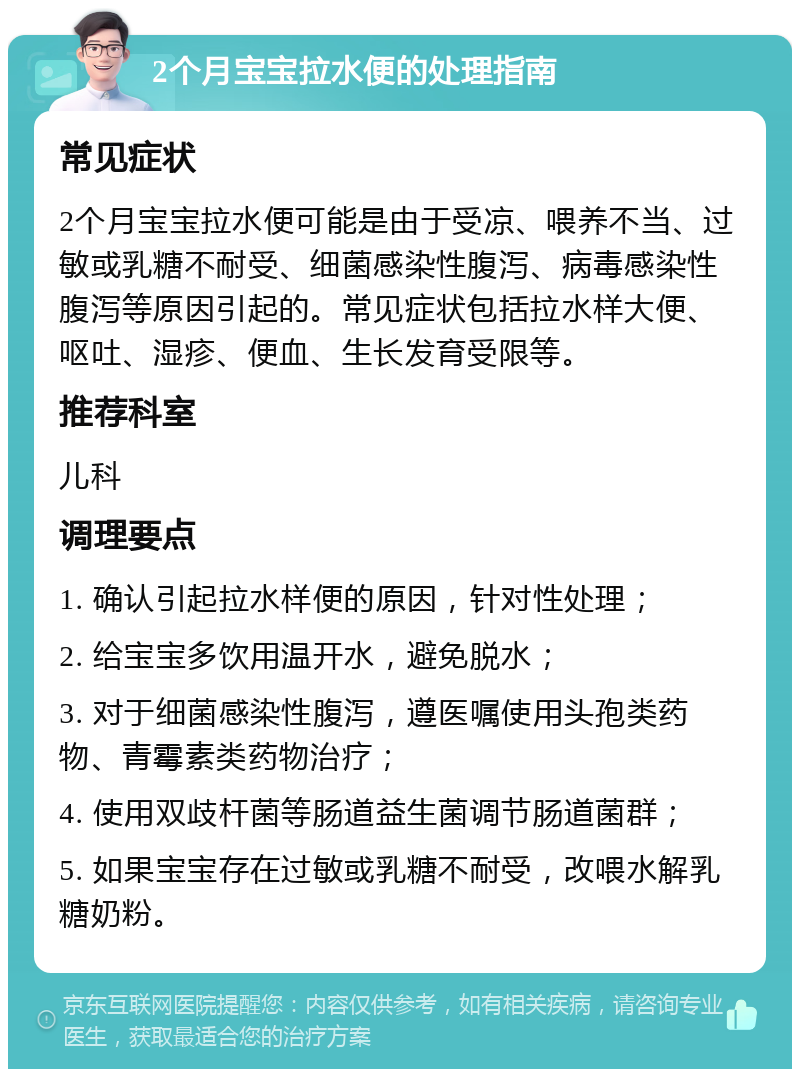 2个月宝宝拉水便的处理指南 常见症状 2个月宝宝拉水便可能是由于受凉、喂养不当、过敏或乳糖不耐受、细菌感染性腹泻、病毒感染性腹泻等原因引起的。常见症状包括拉水样大便、呕吐、湿疹、便血、生长发育受限等。 推荐科室 儿科 调理要点 1. 确认引起拉水样便的原因，针对性处理； 2. 给宝宝多饮用温开水，避免脱水； 3. 对于细菌感染性腹泻，遵医嘱使用头孢类药物、青霉素类药物治疗； 4. 使用双歧杆菌等肠道益生菌调节肠道菌群； 5. 如果宝宝存在过敏或乳糖不耐受，改喂水解乳糖奶粉。