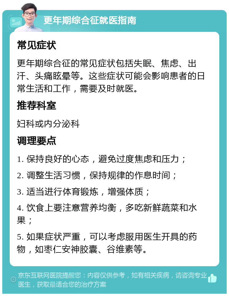 更年期综合征就医指南 常见症状 更年期综合征的常见症状包括失眠、焦虑、出汗、头痛眩晕等。这些症状可能会影响患者的日常生活和工作，需要及时就医。 推荐科室 妇科或内分泌科 调理要点 1. 保持良好的心态，避免过度焦虑和压力； 2. 调整生活习惯，保持规律的作息时间； 3. 适当进行体育锻炼，增强体质； 4. 饮食上要注意营养均衡，多吃新鲜蔬菜和水果； 5. 如果症状严重，可以考虑服用医生开具的药物，如枣仁安神胶囊、谷维素等。