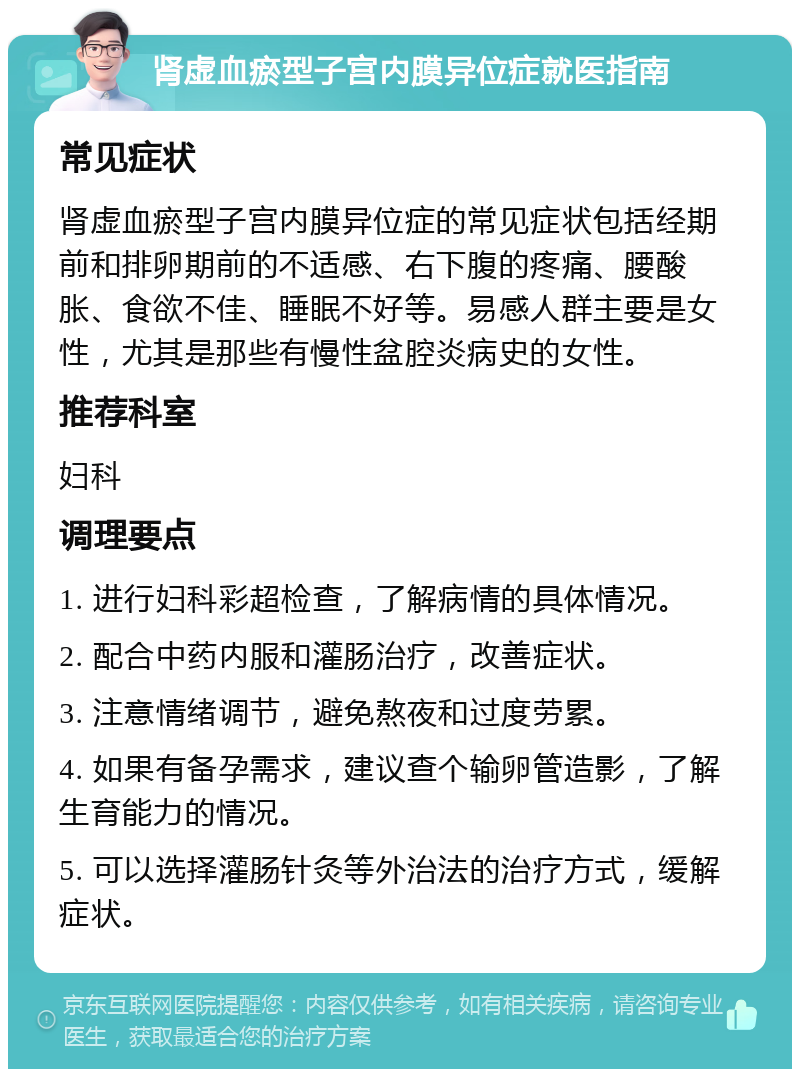 肾虚血瘀型子宫内膜异位症就医指南 常见症状 肾虚血瘀型子宫内膜异位症的常见症状包括经期前和排卵期前的不适感、右下腹的疼痛、腰酸胀、食欲不佳、睡眠不好等。易感人群主要是女性，尤其是那些有慢性盆腔炎病史的女性。 推荐科室 妇科 调理要点 1. 进行妇科彩超检查，了解病情的具体情况。 2. 配合中药内服和灌肠治疗，改善症状。 3. 注意情绪调节，避免熬夜和过度劳累。 4. 如果有备孕需求，建议查个输卵管造影，了解生育能力的情况。 5. 可以选择灌肠针灸等外治法的治疗方式，缓解症状。