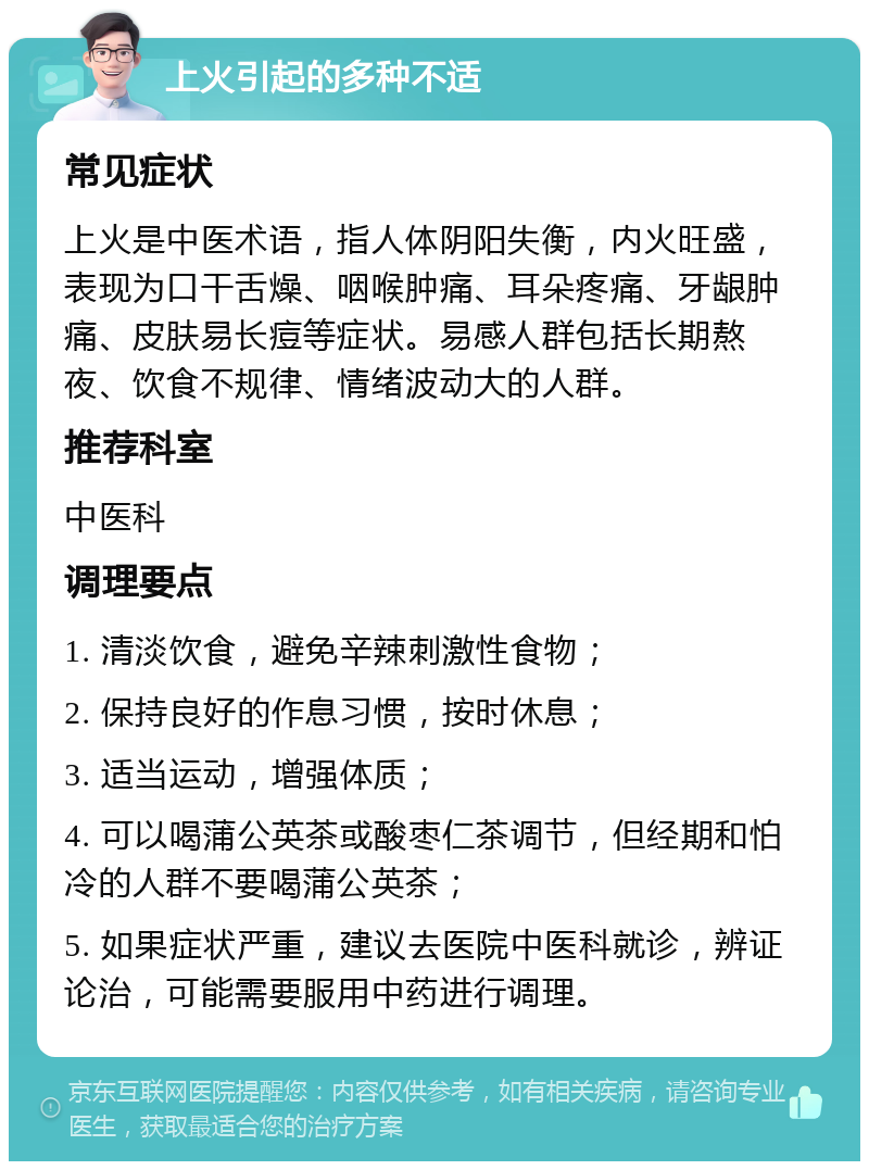 上火引起的多种不适 常见症状 上火是中医术语，指人体阴阳失衡，内火旺盛，表现为口干舌燥、咽喉肿痛、耳朵疼痛、牙龈肿痛、皮肤易长痘等症状。易感人群包括长期熬夜、饮食不规律、情绪波动大的人群。 推荐科室 中医科 调理要点 1. 清淡饮食，避免辛辣刺激性食物； 2. 保持良好的作息习惯，按时休息； 3. 适当运动，增强体质； 4. 可以喝蒲公英茶或酸枣仁茶调节，但经期和怕冷的人群不要喝蒲公英茶； 5. 如果症状严重，建议去医院中医科就诊，辨证论治，可能需要服用中药进行调理。