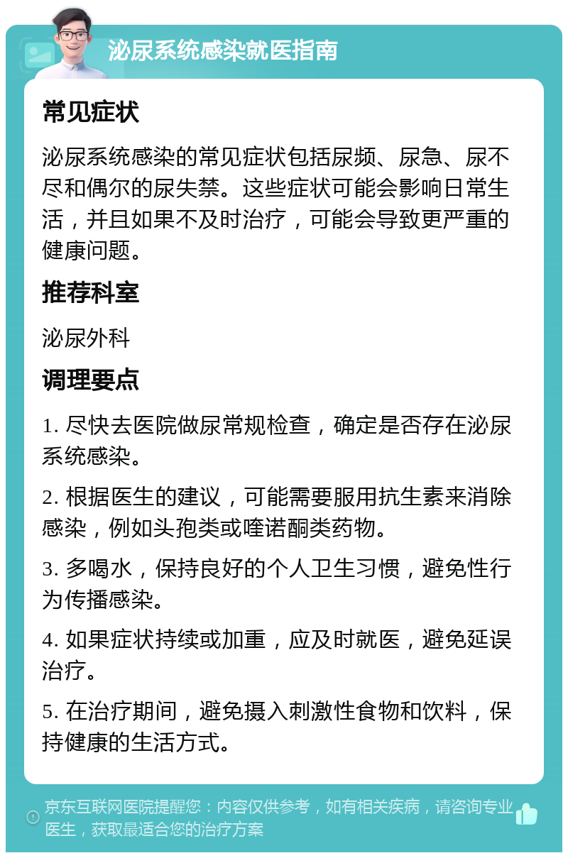 泌尿系统感染就医指南 常见症状 泌尿系统感染的常见症状包括尿频、尿急、尿不尽和偶尔的尿失禁。这些症状可能会影响日常生活，并且如果不及时治疗，可能会导致更严重的健康问题。 推荐科室 泌尿外科 调理要点 1. 尽快去医院做尿常规检查，确定是否存在泌尿系统感染。 2. 根据医生的建议，可能需要服用抗生素来消除感染，例如头孢类或喹诺酮类药物。 3. 多喝水，保持良好的个人卫生习惯，避免性行为传播感染。 4. 如果症状持续或加重，应及时就医，避免延误治疗。 5. 在治疗期间，避免摄入刺激性食物和饮料，保持健康的生活方式。