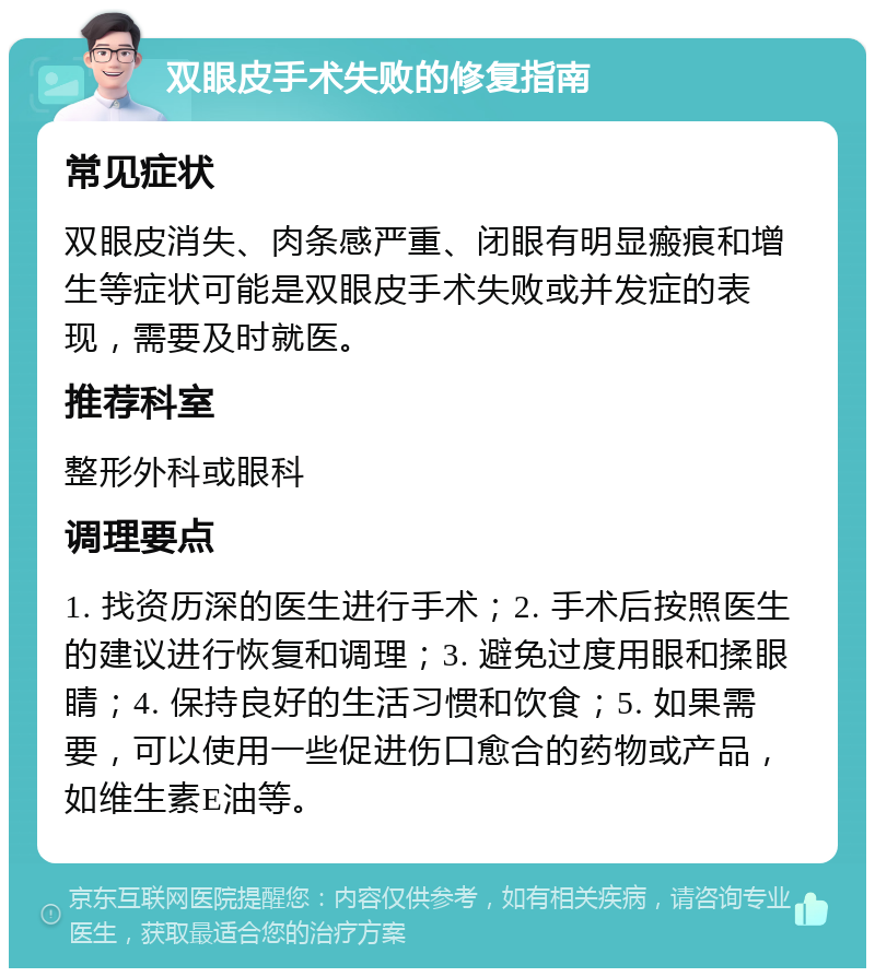 双眼皮手术失败的修复指南 常见症状 双眼皮消失、肉条感严重、闭眼有明显瘢痕和增生等症状可能是双眼皮手术失败或并发症的表现，需要及时就医。 推荐科室 整形外科或眼科 调理要点 1. 找资历深的医生进行手术；2. 手术后按照医生的建议进行恢复和调理；3. 避免过度用眼和揉眼睛；4. 保持良好的生活习惯和饮食；5. 如果需要，可以使用一些促进伤口愈合的药物或产品，如维生素E油等。