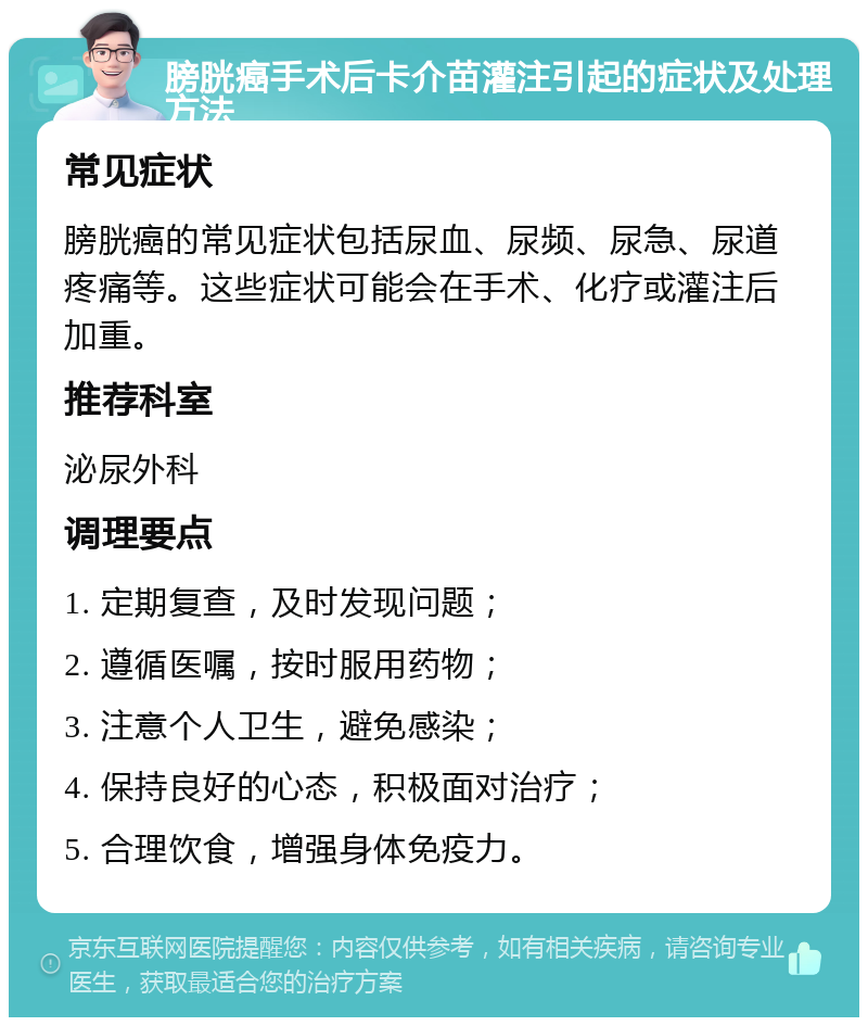 膀胱癌手术后卡介苗灌注引起的症状及处理方法 常见症状 膀胱癌的常见症状包括尿血、尿频、尿急、尿道疼痛等。这些症状可能会在手术、化疗或灌注后加重。 推荐科室 泌尿外科 调理要点 1. 定期复查，及时发现问题； 2. 遵循医嘱，按时服用药物； 3. 注意个人卫生，避免感染； 4. 保持良好的心态，积极面对治疗； 5. 合理饮食，增强身体免疫力。