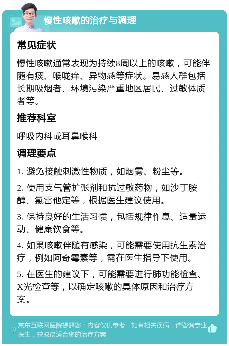 慢性咳嗽的治疗与调理 常见症状 慢性咳嗽通常表现为持续8周以上的咳嗽，可能伴随有痰、喉咙痒、异物感等症状。易感人群包括长期吸烟者、环境污染严重地区居民、过敏体质者等。 推荐科室 呼吸内科或耳鼻喉科 调理要点 1. 避免接触刺激性物质，如烟雾、粉尘等。 2. 使用支气管扩张剂和抗过敏药物，如沙丁胺醇、氯雷他定等，根据医生建议使用。 3. 保持良好的生活习惯，包括规律作息、适量运动、健康饮食等。 4. 如果咳嗽伴随有感染，可能需要使用抗生素治疗，例如阿奇霉素等，需在医生指导下使用。 5. 在医生的建议下，可能需要进行肺功能检查、X光检查等，以确定咳嗽的具体原因和治疗方案。