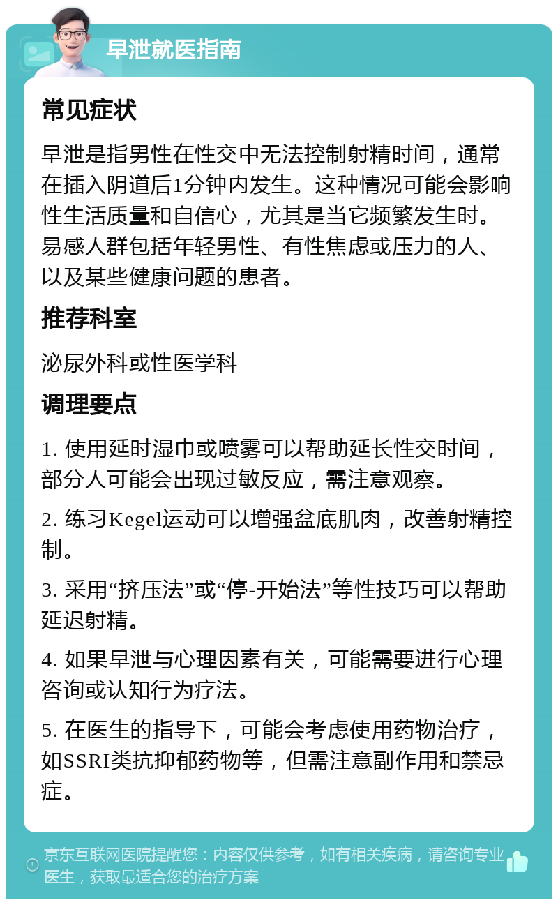 早泄就医指南 常见症状 早泄是指男性在性交中无法控制射精时间，通常在插入阴道后1分钟内发生。这种情况可能会影响性生活质量和自信心，尤其是当它频繁发生时。易感人群包括年轻男性、有性焦虑或压力的人、以及某些健康问题的患者。 推荐科室 泌尿外科或性医学科 调理要点 1. 使用延时湿巾或喷雾可以帮助延长性交时间，部分人可能会出现过敏反应，需注意观察。 2. 练习Kegel运动可以增强盆底肌肉，改善射精控制。 3. 采用“挤压法”或“停-开始法”等性技巧可以帮助延迟射精。 4. 如果早泄与心理因素有关，可能需要进行心理咨询或认知行为疗法。 5. 在医生的指导下，可能会考虑使用药物治疗，如SSRI类抗抑郁药物等，但需注意副作用和禁忌症。