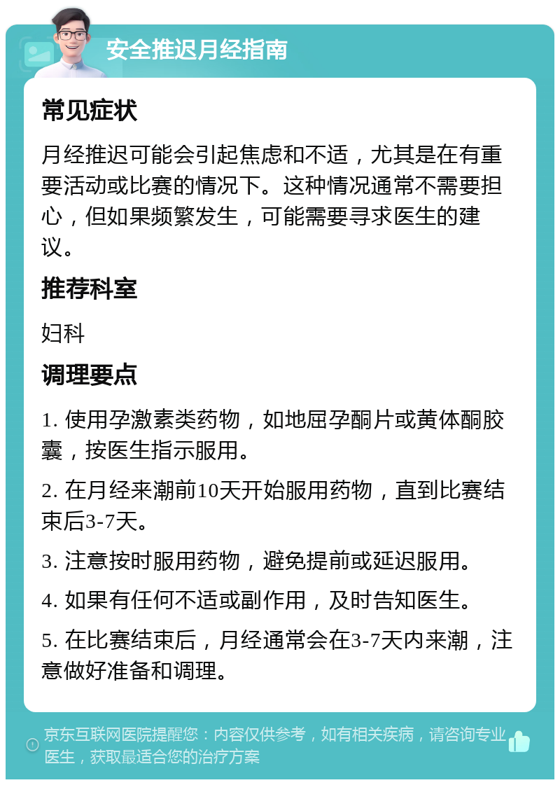 安全推迟月经指南 常见症状 月经推迟可能会引起焦虑和不适，尤其是在有重要活动或比赛的情况下。这种情况通常不需要担心，但如果频繁发生，可能需要寻求医生的建议。 推荐科室 妇科 调理要点 1. 使用孕激素类药物，如地屈孕酮片或黄体酮胶囊，按医生指示服用。 2. 在月经来潮前10天开始服用药物，直到比赛结束后3-7天。 3. 注意按时服用药物，避免提前或延迟服用。 4. 如果有任何不适或副作用，及时告知医生。 5. 在比赛结束后，月经通常会在3-7天内来潮，注意做好准备和调理。