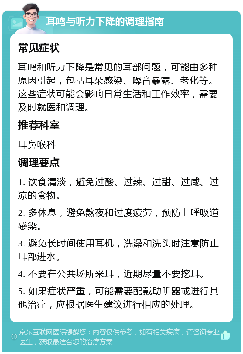 耳鸣与听力下降的调理指南 常见症状 耳鸣和听力下降是常见的耳部问题，可能由多种原因引起，包括耳朵感染、噪音暴露、老化等。这些症状可能会影响日常生活和工作效率，需要及时就医和调理。 推荐科室 耳鼻喉科 调理要点 1. 饮食清淡，避免过酸、过辣、过甜、过咸、过凉的食物。 2. 多休息，避免熬夜和过度疲劳，预防上呼吸道感染。 3. 避免长时间使用耳机，洗澡和洗头时注意防止耳部进水。 4. 不要在公共场所采耳，近期尽量不要挖耳。 5. 如果症状严重，可能需要配戴助听器或进行其他治疗，应根据医生建议进行相应的处理。